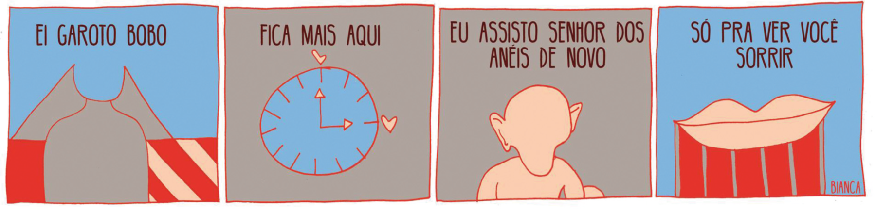 Tirinha. Quadrinho 1: EI GAROTO BOBO. Silhueta de uma pessoa de cabelo longo. Atrás dela uma faixa horizontal metade vermelha e metade com listras diagonais. Quadrinho 2: FICA MAIS AQUI. Relógio marcando três horas. Em cada ponteiro, um coração. Quadrinho 3: EU ASSISTO SENHOR DOS ANÉIS DE NOVO. Silhueta de uma criatura com cabeça grande, orelhas grandes e queixo fino. Quadrinho 4: SÓ PRA VER VOCÊ SORRIR. Silhueta de uma boca grande e fechada.