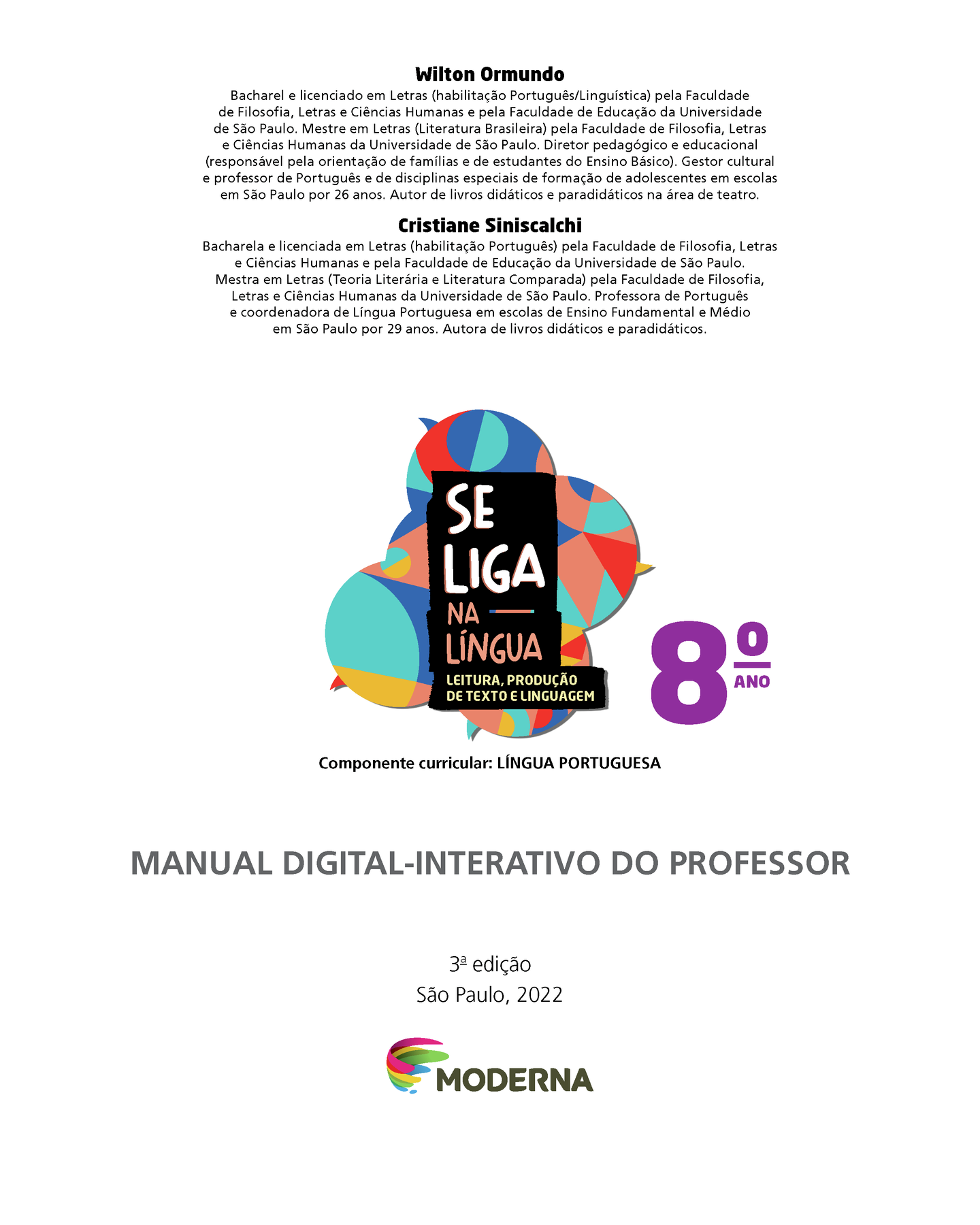 Wilton Ormundo Bacharel e licenciado em Letras (habilitação Português/Linguística) pela Faculdade de Filosofia, Letras e Ciências Humanas e pela Faculdade de Educação da Universidade de São Paulo. Mestre em Letras (Literatura Brasileira) pela Faculdade de Filosofia, Letras e Ciências Humanas da Universidade de São Paulo. Diretor pedagógico e educacional
(responsável pela orientação de famílias e de estudantes do Ensino Básico). Gestor cultural e professor de Português e de disciplinas especiais de formação de adolescentes em escolas em São Paulo por 26 anos. Autor de livros didáticos e paradidáticos na área de teatro. Cristiane Siniscalchi Bacharela e licenciada em Letras (habilitação Português) pela Faculdade de Filosofia, Letras e Ciências Humanas e pela Faculdade de Educação da Universidade de São Paulo. Mestra em Letras (Teoria Literária e Literatura Comparada) pela Faculdade de Filosofia, Letras e Ciências Humanas da Universidade de São Paulo. Professora de Português e coordenadora de Língua Portuguesa em escolas de Ensino Fundamental e Médio em São Paulo por 29 anos. Autora de livros didáticos e paradidáticos. Ilustração de balões de fala coloridos. Nome da obra: Se liga na língua. Leitura, produção de texto e linguagem. Oitavo ano. Componente curricular: Língua Portuguesa. Manual Digital-Interativo do Professor. Terceira edição. São Paulo, 2022. Logomarca e logotipo da editora. Nome da editora: Moderna.