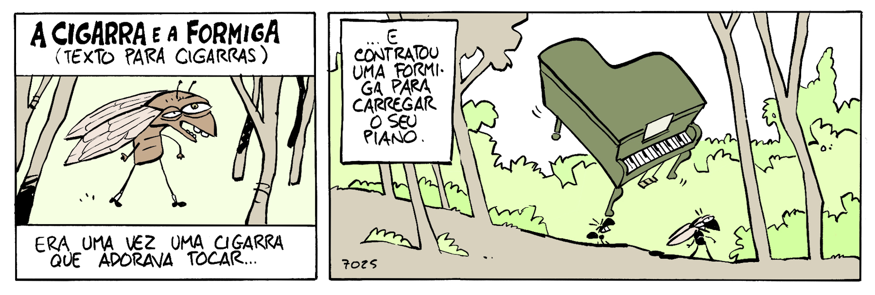 Tirinha. Quadrinho 1: A CIGARRA E A FORMIGA (TEXTO PARA CIGARRAS). Cigarra com os olhos desproporcionais, magra com duas asas. ERA UMA VEZ UMA CIGARRA QUE ADORVA TOCAR... Quadrinho 2: ... E CONTRATOU UMA FORMIGA PARA CARREGAR O SEU PIANO. Silhueta de uma formiga carregando nas costas um enorme piano pela floresta. À frente dela cigarra.