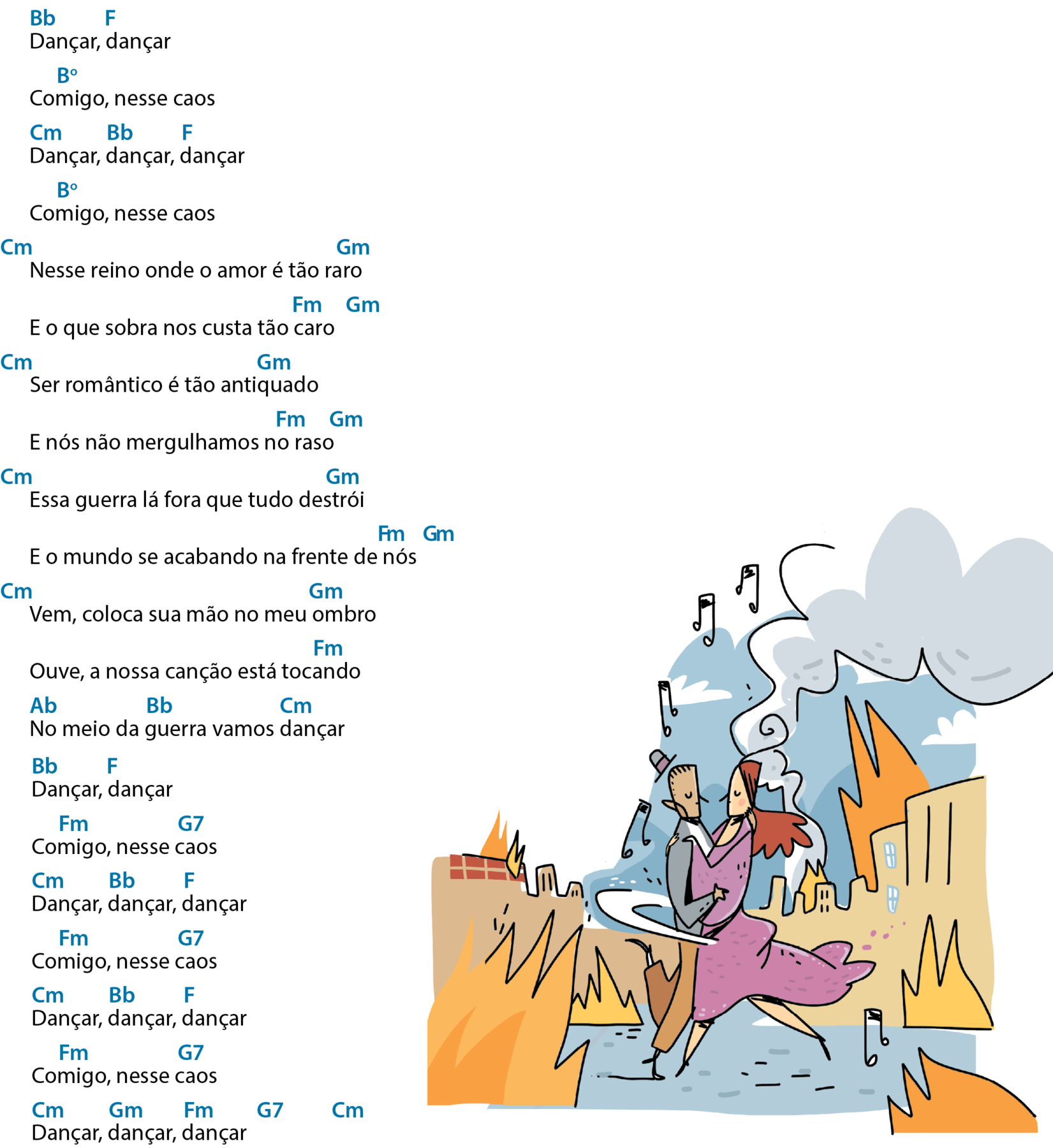 Continuação de letra de canção. Dançar, dançar Acima do primeiro 'dançar', bê maiúsculo e bê minúsculo, que significa Si bemol; acima do segundo 'dançar', éfe maiúsculo, que significa Fá. Comigo, nesse caos Acima de 'Comigo', bê maiúsculo e ó sobrescrito, que significa Si diminuto. Dançar, dançar, dançar Acima de cada 'dançar', há, respectivamente, cê maiúsculo e ême minúsculo, que significa Dó menor; bê maiúsculo e bê minúsculo, que significa Si bemol e éfe maiúsculo, que significa Fá. Comigo, nesse caos Acima de 'Comigo', bê maiúsculo e ó sobrescrito, que significa Si diminuto. Nesse reino onde o amor é tão raro Antes do verso, cê maiúsculo e ême minúsculo, que significa Dó menor; acima de 'raro', gê maiúsculo e ême minúsculo, que significa Sol menor. E o que sobra nos custa tão caro Acima de 'caro', éfe maiúsculo e ême minúsculo, que significa Fá menor; após o verso, gê maiúsculo e ême minúsculo, que significa Sol menor. Ser romântico é tão antiquado Antes do verso, cê maiúsculo e ême minúsculo, que significa Dó menor; acima de 'antiquado', gê maiúsculo e ême minúsculo, que significa Sol menor. E nós não mergulhamos no raso Acima de 'no raso', éfe maiúsculo e ême minúsculo, que significa Fá menor; após o verso, gê maiúsculo e ême minúsculo, que significa Sol menor. Essa guerra lá fora que tudo destrói Antes do verso, cê maiúsculo e ême minúsculo, que significa Dó menor; acima de 'destrói', gê maiúsculo e ême minúsculo, que significa Sol menor. E o mundo se acabando na frente de nós Acima de 'nós', éfe maiúsculo e ême minúsculo, que significa Fá menor; após o verso, gê maiúsculo e ême minúsculo, que significa Sol menor. Vem, coloca sua mão no meu ombro Antes do verso, cê maiúsculo e ême minúsculo, que significa Dó menor; acima de 'ombro', gê maiúsculo e ême minúsculo, que significa Sol menor. Ouve, a nossa canção está tocando Acima de 'tocando', éfe maiúsculo e ême minúsculo, que significa Fá menor. No meio da guerra vamos dançar Acima de 'No', á maiúsculo e bê minúsculo, que significa Lá bemol; acima de 'guerra', bê maiúsculo e bê minúsculo, que significa Si bemol; acima de 'dançar', cê maiúsculo e ême minúsculo, que significa Dó menor. Dançar, dançar Acima do primeiro 'dançar', bê maiúsculo e bê minúsculo, que significa Si bemol; acima do segundo 'dançar', éfe maiúsculo, que significa Fá. Comigo, nesse caos Acima de 'comigo', éfe maiúsculo e ême minúsculo, que significa Fá menor; acima de 'caos', gê maiúsculo e o número sete, que significa Sol sete. Dançar, dançar, dançar Acima de cada palavra, há, respectivamente, cê maiúsculo e ême minúsculo, que significa Dó menor; bê maiúsculo e bê minúsculo, que significa Si bemol e éfe maiúsculo, que significa Fá. Comigo, nesse caos Acima de 'comigo', éfe maiúsculo e ême minúsculo, que significa Fá menor; acima de 'caos', gê maiúsculo e o número sete, que significa Sol sete. Dançar, dançar, dançar Acima de cada palavra, há, respectivamente, cê maiúsculo e ême minúsculo, que significa Dó menor; bê maiúsculo e bê minúsculo, que significa Si bemol e éfe maiúsculo, que significa Fá. Comigo, nesse caos Acima de 'comigo', éfe maiúsculo e ême minúsculo, que significa Fá menor; acima de 'caos', gê maiúsculo e o número sete, que significa Sol sete. Dançar, dançar, dançar Acima de cada palavra, há, respectivamente, cê maiúsculo e ême minúsculo, que significa Dó menor; gê maiúsculo e ême minúsculo, que significa Sol menor e éfe maiúsculo e ême minúsculo, que significa Fá menor. Após o verso, gê maiúsculo e o número sete, que significa Sol sete e cê maiúsculo e ême minúsculo, que significa Dó menor. 
Ilustração. Um casal dançando na rua em meio a prédios e casas em chamas. O homem está de chapéu e roupa cinza e marrom e a mulher, de vestido cor-de-rosa esvoaçante. Ao redor deles, há notas musicais