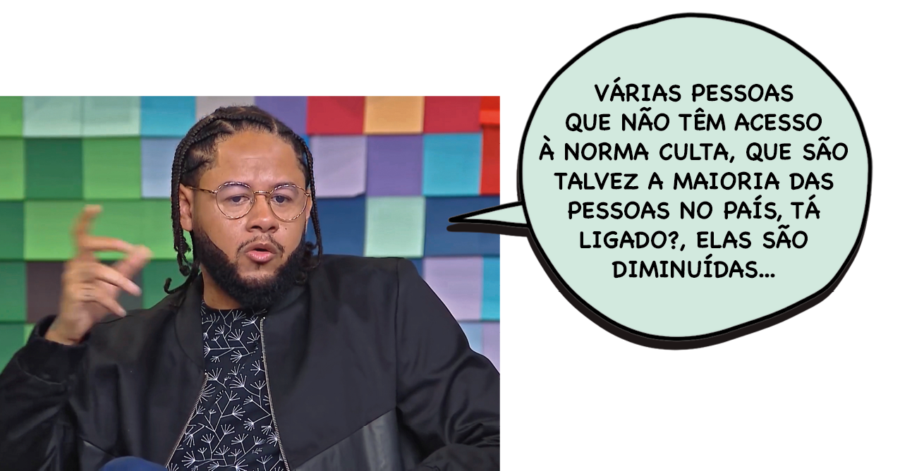 Fotografia. Emicida, rapaz negro com o cabelo trançado. Tem olhos pequenos barba grande e usa óculos de armação grande. Ele está com uma das mãos levantadas e os dedos curvos. Ele diz: VÁRIAS PESSOAS QUE NÃO TEM ACESSO À NORMA CULTA, QUE SÃO TALVEZ A MAIORIA DAS PESSOAS NO PAÍS, TÁ LIGADO?, ELAS SÃO DIMINUÍDAS.