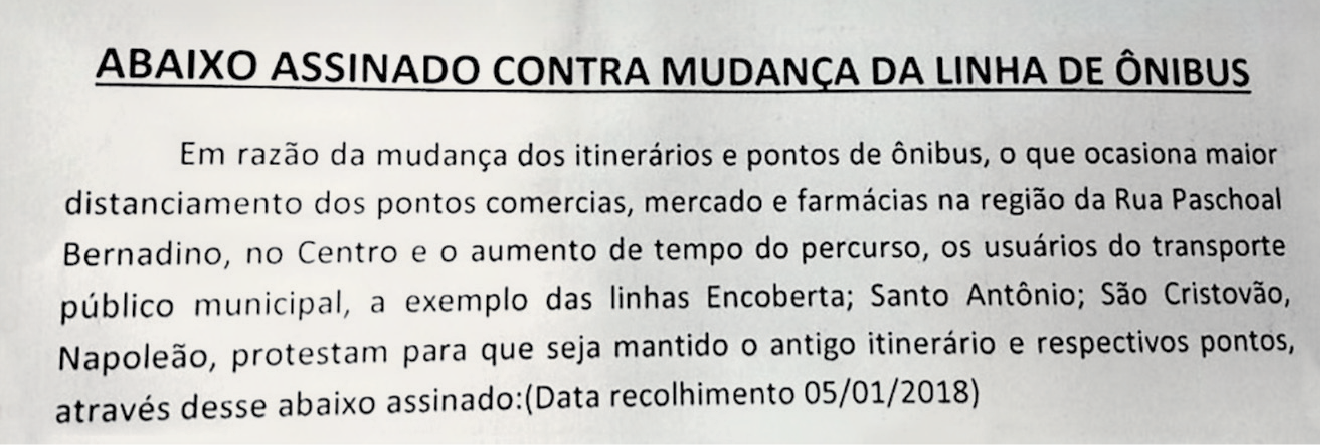 Fotografia de um texto impresso. Texto: ABAIXO ASSINADO CONTRA MUDANÇA DA LINHA DE ÔNIBUS. Em razão da mudança dos itinerários e pontos de ônibus, o que ocasiona maior distanciamento dos pontos comerciais, mercado e farmácias na região da Rua Paschoal Bernardino, no Centro e o aumento de tempo do percurso, os usuários do transporte público municipal, a exemplo das linhas Encoberta; Santo Antônio; São Cristóvão, Napoleão, protestam para que seja mantido o antigo itinerário e respectivos pontos, através desse abaixo assinado: (Data recolhimento 05/01/2018).