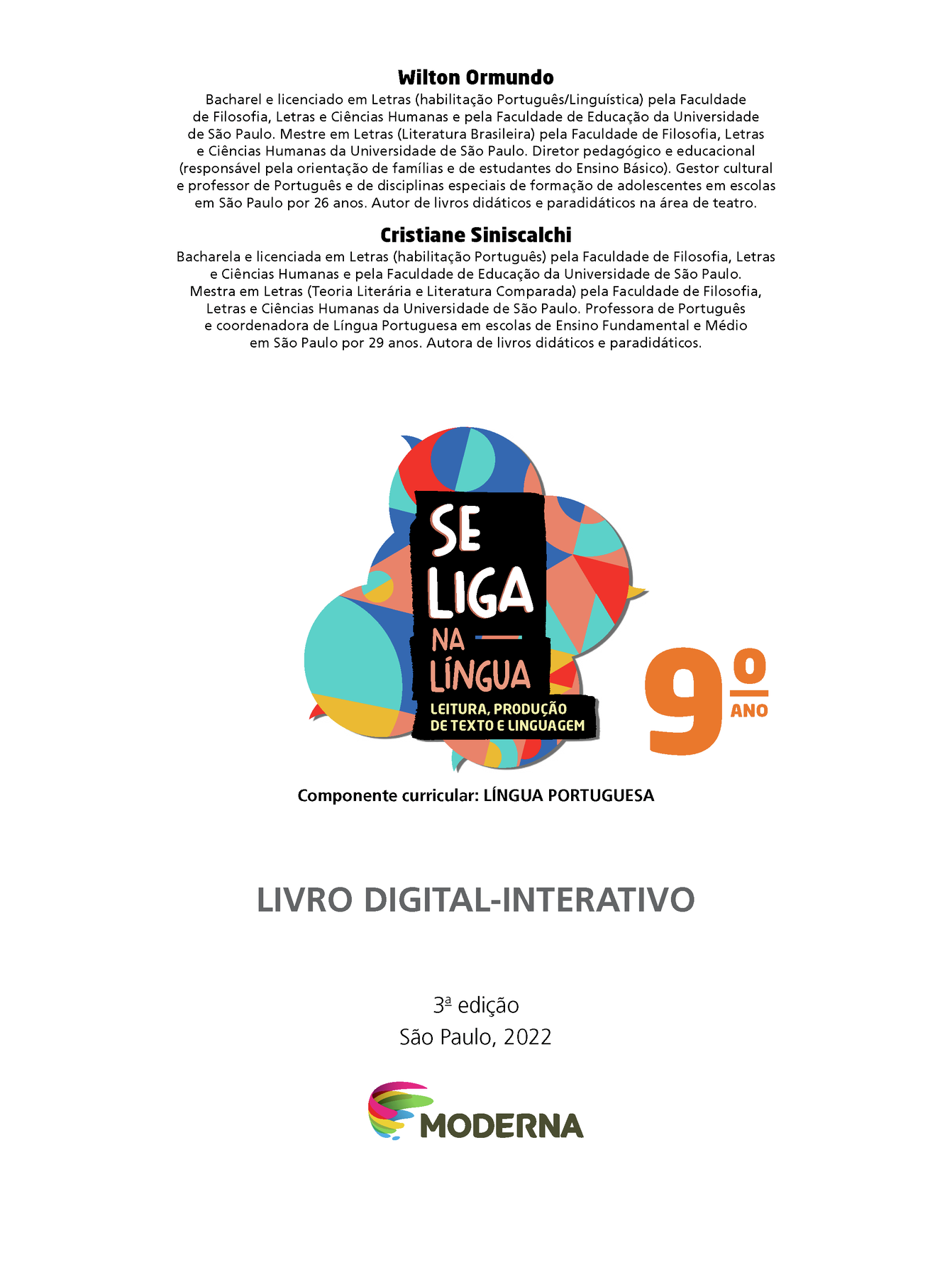 Wilton Ormundo Bacharel e licenciado em Letras (habilitação Português/Linguística) pela Faculdade de Filosofia, Letras e Ciências Humanas e pela Faculdade de Educação da Universidade de São Paulo. Mestre em Letras (Literatura Brasileira) pela Faculdade de Filosofia, Letras e Ciências Humanas da Universidade de São Paulo. Diretor pedagógico e educacional (responsável pela orientação de famílias e de estudantes do Ensino Básico). Gestor cultural e professor de Português e de disciplinas especiais de formação de adolescentes em escolas em São Paulo por 26 anos. Autor de livros didáticos e paradidáticos na área de teatro. Cristiane Siniscalchi Bacharel e licenciada em Letras (habilitação Português) pela Faculdade de Filosofia, Letras e Ciências Humanas e pela Faculdade de Educação da Universidade de São Paulo. Mestra em Letras (Teoria Literária e Literatura Comparada) pela Faculdade de Filosofia, Letras e Ciências Humanas da Universidade de São Paulo. Professora de Português e coordenadora de Língua Portuguesa em escolas de Ensino Fundamental e Médio em São Paulo por 29 anos. Autora de livros didáticos e paradidáticos. Grafismo SE LIGA NA LÍNGUA 9º ano LEITURA, PRODUÇÃO DE TEXTO E LINGUAGEM Componente curricular: LÍNGUA PORTUGUESA LIVRO DIGITAL-INTERATIVO 3ª edição São Paulo, 2022 LOGO DA EDITORA MODERNA