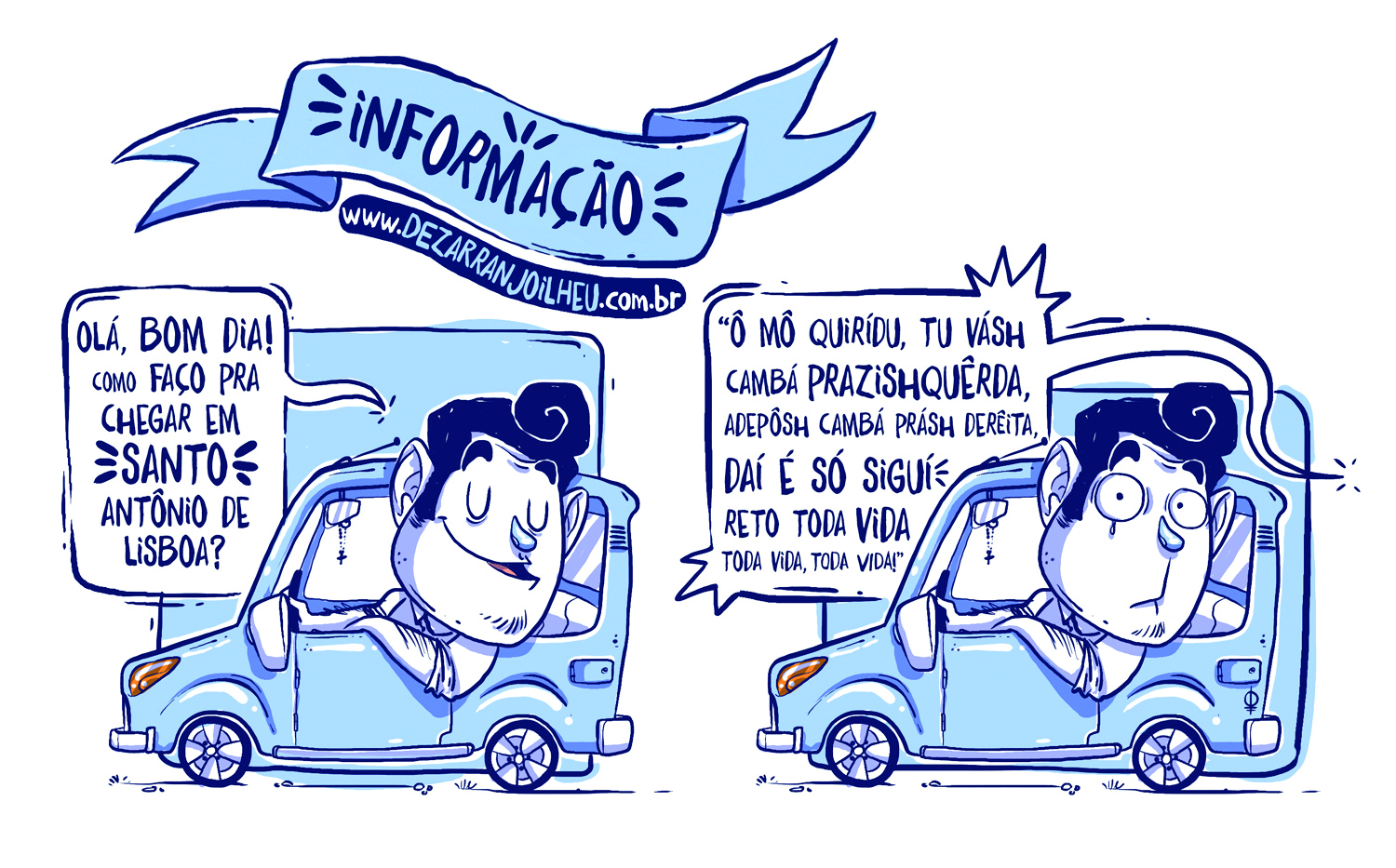 Ilustração. Em tons de azul claro e contornos em azul-escuro. Um homem dentro de um carro,  cabeça para frente da janela. Duas cenas. 
Texto: INFORMAÇÃO – www.dezarranjoelheu.com.br 
Cena 1: O homem com cabeça para fora da janela, de olhos fechados e boca um pouco aberta. Ele diz: OLÁ, BOM DIA! COMO FAÇO PRA CHEGAR EM SANTO ANTÔNIO DE LISBOA? 
Cena 2: “O homem ainda no carro, com os olhos bem arregalados para frente. Outra pessoa atrás diz: “Ô MÔ QUIRIDU, TU VÁSH CAMBÁ PRAZISHQUÊRDA, ADEPÔSH CAMBÁ PRÁSH DERÊITA, DAÍ É SÓ SIGUI RETO TODA VIDA TODA VIDA, TODA VIDA!”