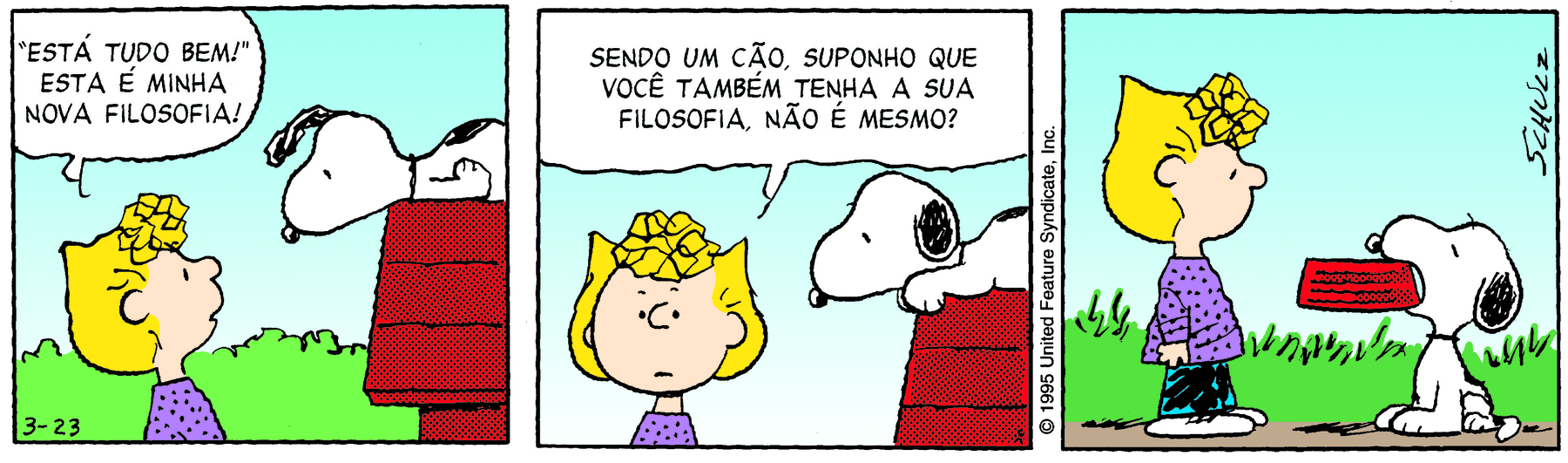 Tira. Tirinha  composta por três quadros. Apresenta como personagens: Snoopy, um cachorro de cor branca com manchas pretas e com orelhas e focinho em preto. Sally Brown, menina de cabelos loiros curtos com franja encaracolada, usa blusa de mangas compridas em lilás, calça azul e sapatos brancos. As cenas se passam em um local aberto, solo marrom, vegetação rasteira ao fundo, e céu azul-claro. Quadro um: À esquerda, Sally vista dos ombros para cima, com o corpo à direita, olhando para cima, em direção a Snoopy sobre telhado vermelho da casinha de cachorro. Sally diz para ele: ‘ESTÁ TUDO BEM!’ ESTA É MINHA NOVA FILOSOFIA! Snoopy olha para ela, com as orelhas para frente. Quadro dois: À esquerda, Sally, vista dos ombros para cima, olhando para frente, diz: SENDO UM CÃO, SUPONHO QUE VOCÊ TAMBÉM TENHA A SUA FILOSOFIA, NÃO É MESMO? À direita, o cachorro deitado sobre o telhado, com as orelhas para baixo. Quadro três: À esquerda, Sally, em pé, com o corpo para a direita, vista de corpo inteiro. À direita, Snoopy no chão, segurando com a boca um pote de comida em vermelho.