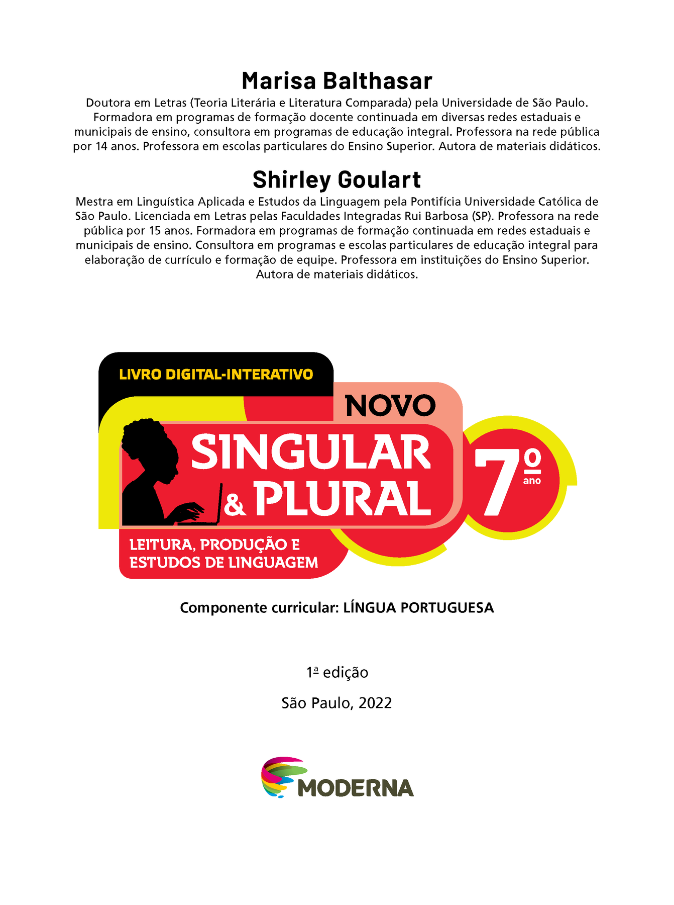 Marisa Balthasar Doutora em Letras (Teoria Literária e Literatura Comparada) pela Universidade de São Paulo. Formadora em programas de formação docente continuada em diversas redes estaduais e municipais de ensino, consultora em programas de educação integral. Professora na rede pública por 14 anos. Professora em escolas particulares do Ensino Superior. Autora de materiais didáticos. Shirley Goulart Mestra em Linguística Aplicada e Estudos da Linguagem pela Pontifícia Universidade Católica de São Paulo. Licenciada em Letras pelas Faculdades Integradas Rui Barbosa (SP). Professora na rede pública por 15 anos. Formadora em programas de formação continuada em redes estaduais e municipais de ensino. Consultora em programas e escolas particulares de educação integral para elaboração de currículo e formação de equipe. Professora em instituições do Ensino Superior. Autora de materiais didáticos. LIVRO DIGITAL-INTERATIVO Ilustração da silhueta de uma mulher digitando em um notebook. NOVO SINGULAR & PLURAL 7º ANO LEITURA, PRODUÇÃO E ESTUDOS DE LINGUAGEM Componente curricular: LÍNGUA PORTUGUESA 1ª edição São Paulo, 2022 Logotipo da Editora Moderna.