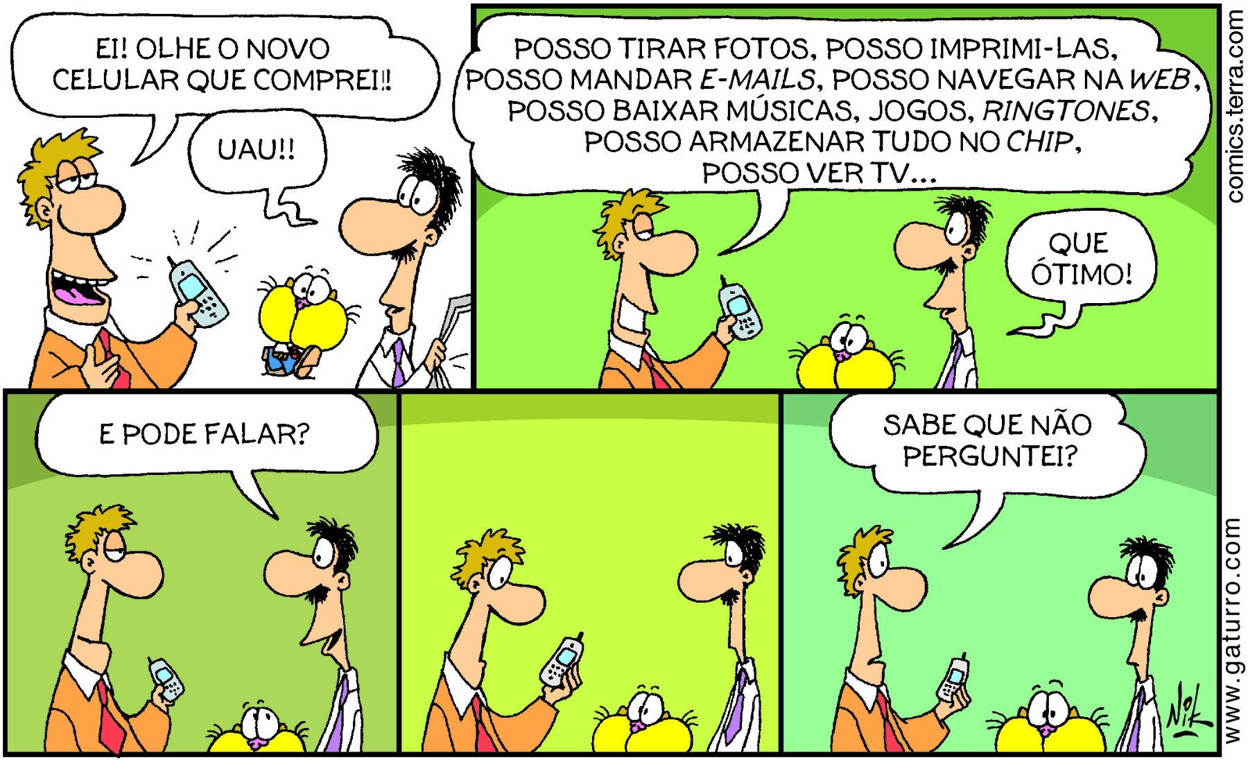 História em quadrinhos. Composta por cinco quadros dispostos da esquerda para direita e de cima para baixo. Apresenta três personagens. Um homem com nariz largo e boca grande veste camisa laranja de gola branca e gravata de mesma cor, mas em tom mais escuro. Outro homem de nariz largo e boca pequena tem cabelos e bigode curto pretos, veste camisa de gola branca, com gravata lilás. Um animal similar a um gato, mas de bochechas grandes amarelas, de camiseta branca e jardineira azul. Em todos os quadros, os dois homens estão um de frente para o outro e vistos da cintura para cima. O animal está entre eles.
Quadro 1 – À esquerda, o homem segura um celular cinza, do qual saem algumas linhas finas; ele diz sorrindo: EI! OLHE O NOVO CELULAR QUE COMPREI!!! À direita, o outro homem, segurando algumas folhas, olha para o homem loiro e fala: UAU!! O animal, representado de corpo todo, observa o celular.
Quadro 2 – O homem loiro estica o celular para frente e, sorrindo, diz: POSSO TIRAR FOTOS, POSSO IMPRIMI-LAS, POSSO MANDAR E-MAIL, POSSO NAVEGAR NA WEB, POSSO BAIXAR MÚSICAS. JOGOS, RINGTONES. POSSO ARMAZENAR TUDO NO CHIP, POSSO VER TV... À direita, o outro homem o observe e fala: QUE ÓTIMO! O bichinho é visto das bochechas para cima. 
Quadro 3 – O homem de cabelos escuros pergunta para o loiro: E PODE FALAR? O homem loiro à esquerda segura o celular na mão direita e está com a boca fechada.  O bichinho, visto da bochecha para cima, olha o homem moreno.
Quadro 4 – O homem loiro olha com os olhos arregalados para o celular, ainda com a boca fachada. À direita, o homem moreno e o bichinho o observam.
Quadro 5 – O homem loiro com os olhos bem abertos, boca um pouco aberta, celular na mão, questiona olhando para o homem de cabelos escuros: SABE QUE NÃO PERGUNTEI? À direita, o bichinho olhando para frente e, à direita, o homem de cabelos escuros olhando ao longe.