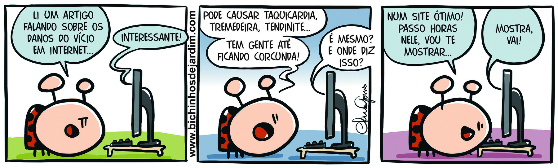 Tirinha. Composta por três quadros organizados na horizontal. Apresenta um único personagem: Joaninha, animal com cabeça e antenas finas beges e corpo vermelho com círculos e patas em preto. Nas cenas, Joaninha está diante de um computador cinza de mesa, o qual é visto em perspectiva lateral. O chão sobre o qual ela está varia ao longo dos três quadros, nas cores verde, azul e rosa, respectivamente.
Quadro 1 –  Joaninha, diante de um computador, diz: LI UM ARTIGO FALANDO SOBRE OS DANOS DO VÍCIO EM INTERNET... O computador responde: INTERESSANTE!
Quadro 2 –  Joaninha continua diante do computador e fala: PODE CAUSAR TAQUICARDIA, TREMEDEIRA, TENDINITE... TEM GENTE ATÉ FICANDO CORCUNDA! À direita, o computador responde: É MESMO? E ONDE DIZ ISSO?
Quadro 3 – Joaninha  continua diante do computador e fala: NUM SITE ÓTIMO! PASSO HORAS NELE, VOU TE MOSTRAR... À direita, computador, diz: MOSTRA, VAI!