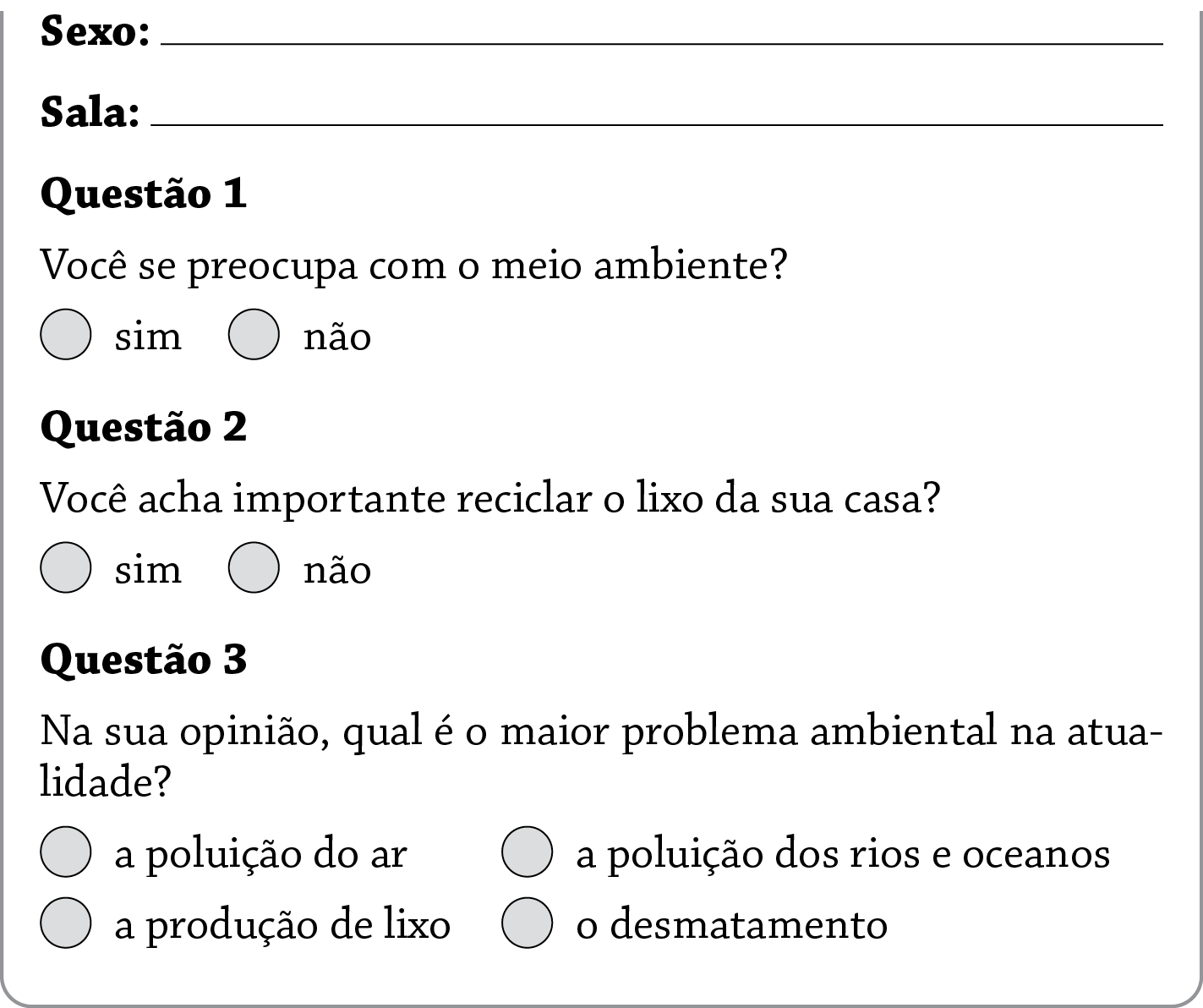 Caixa de texto. Texto: Perfil de consumo dos colegas da escola
Nome: 
Idade: 
Sexo:
Sala:
Questão 1
Você se preocupa com o meio ambiente? Sim ou não.
Questão 2
Você acha importante reciclar o lixo da sua casa? Sim ou não.
Questão 3
Na sua opinião, qual é o maior problema ambiental na atualidade? Opções: a poluição do ar, a poluição dos rios e oceanos, a produção de lixo, o desmatamento.
