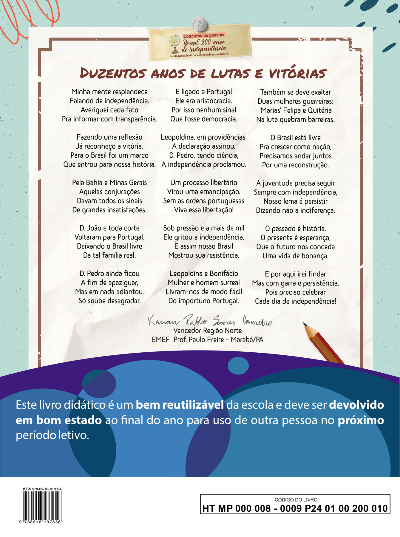 Imagem contendo a poesia vencedora da Região Norte do concurso ‘Brasil 200 anos de independência: Lendo nossa história, escrevendo nosso futuro’.
DUZENTOS ANOS DE LUTAS E VITÓRIAS
Minha mente resplandece 
Falando de independência. 
Averiguei cada fato 
Pra informar com transparência.
Fazendo uma reflexão 
Já reconheço a vitória, 
Para o Brasil foi um marco 
Que entrou para nossa história. 
Pela Bahia e Minas Gerais 
Aquelas conjurações 
Davam todos os sinais 
De grandes insatisfações. 
Dom João e toda corte
Voltaram para Portugal. 
Deixando o Brasil livre 
Da tal família real. 
Dom Pedro ainda ficou 
A fim de apaziguar, 
Mas em nada adiantou, 
Só soube desagradar. 
E ligado à Portugal 
Ele era aristocracia. 
Por isso nenhum sinal 
Que fosse democracia. 
Leopoldina, em providências, 
A declaração assinou. 
Dom Pedro, tendo ciência, 
A independência proclamou. 
Um processo libertário 
Virou uma emancipação.
Sem as ordens portuguesas 
Viva essa libertação! 
Sob pressão e a mais de mil 
Ele gritou a independência, 
E assim nosso Brasil 
Mostrou sua resistência. 
Leopoldina e Bonifácio 
Mulher e homem surreal
Livram-nos de modo fácil 
Do importuno Portugal. 
Também se deve exaltar
Duas mulheres guerreiras: 
‘Marias’ Felipa e Quitéria
Na luta quebram barreiras.
O Brasil está livre
Pra crescer como nação,
Precisamos andar juntos
Por uma reconstrução.
A juventude precisa seguir
Sempre com independência,
Nosso lema é persistir
Dizendo não à indiferença.
O passado é história,
O presente é esperança,
Que o futuro nos conceda
Uma vida de bonança.
E por aqui irei findar
Mas com garra e persistência,
Pois preciso celebrar
Cada dia de independência!
Abaixo da poesia, ao centro, a assinatura de Kauan Pablo Soares Carneiro. Vencedor Região Norte. EMEF Prof. Paulo Freire, Marabá, Pará.
Abaixo, ilustração horizontal com formas curvas coloridas em tons de azul e roxo. Sobre a ilustração, o texto: Este livro didático é um bem reutilizável da escola e deve ser devolvido em bom estado ao final do ano para uso de outra pessoa no próximo período letivo.
Ao final da página à esquerda, código de barras com a inscrição ISBN 978-85-16-13765-6, e, à direita, dentro de um retângulo de bordas pretas, o código do livro HT MP 000 008 - 0009 P24 01 00 200 010