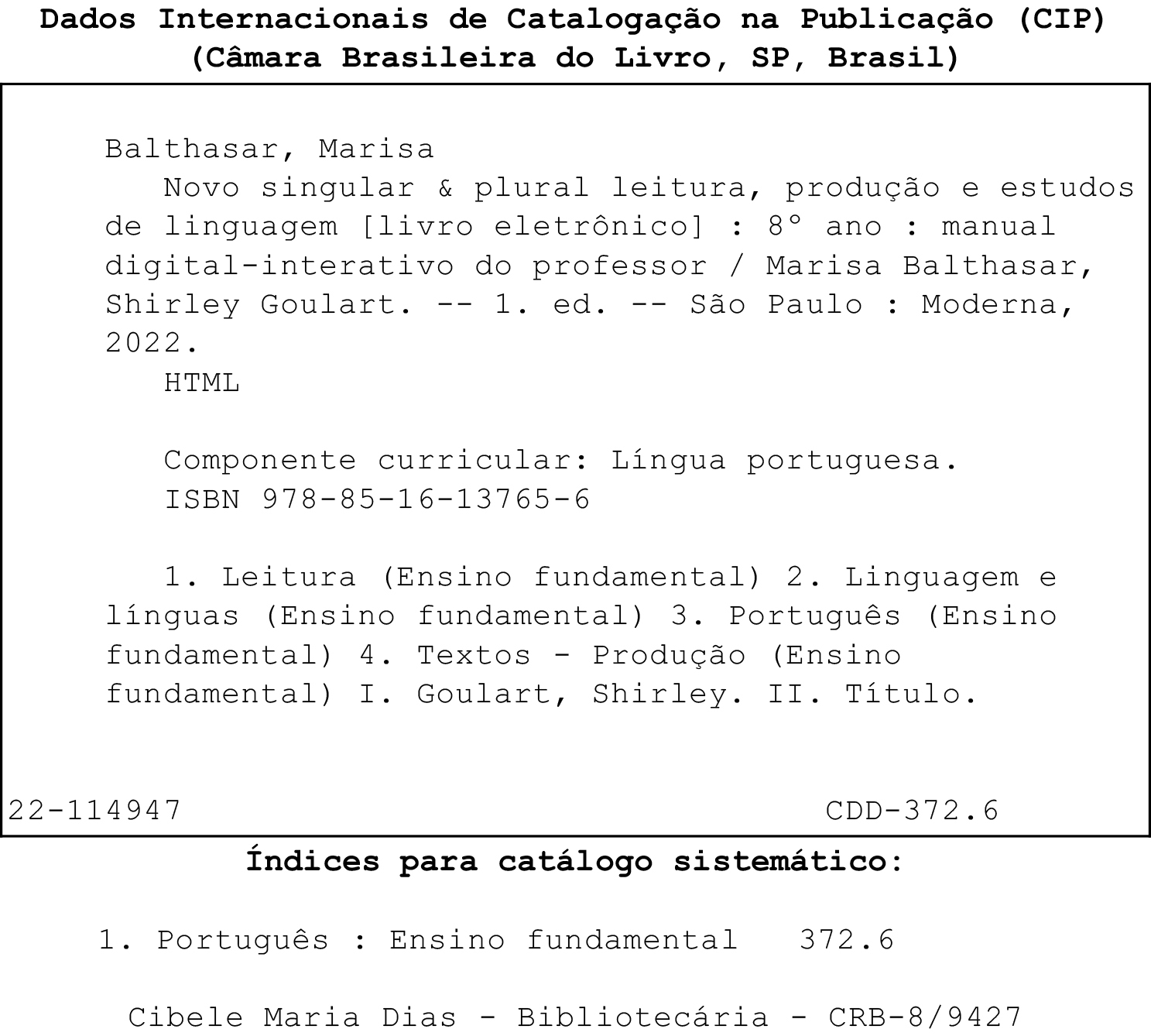 Ficha catalográfica.
Dados Internacionais de Catalogação na Publicação (CIP)
(Câmara Brasileira do Livro. SP. Brasil)
Balthasar, Marisa
Novo singular & plural leitura, produção e estudos de linguagem [livro eletrônico]: 8° ano : manual digital-interativo do professor / Marisa Balthasar, Shirley Goulart. -- 1. ed. -- São Paulo: Moderna,
2022.
HTML
Componente curricular: Língua portuguesa.
ISBN 978-85-16-13765-6
1. Leitura (Ensino fundamental) 2. Linguagem e
línguas (Ensino fundamental) 3. Português (Ensino fundamental) 4. Textos - Produção (Ensino fundamental) I. Goulart, Shirley. II. Titulo.
22-114947
CDD-372.6
Índices para catálogo sistemático:
1. Português: Ensino fundamental 372.6
Cibele Maria Dias - Bibliotecária - CRB-8/9427