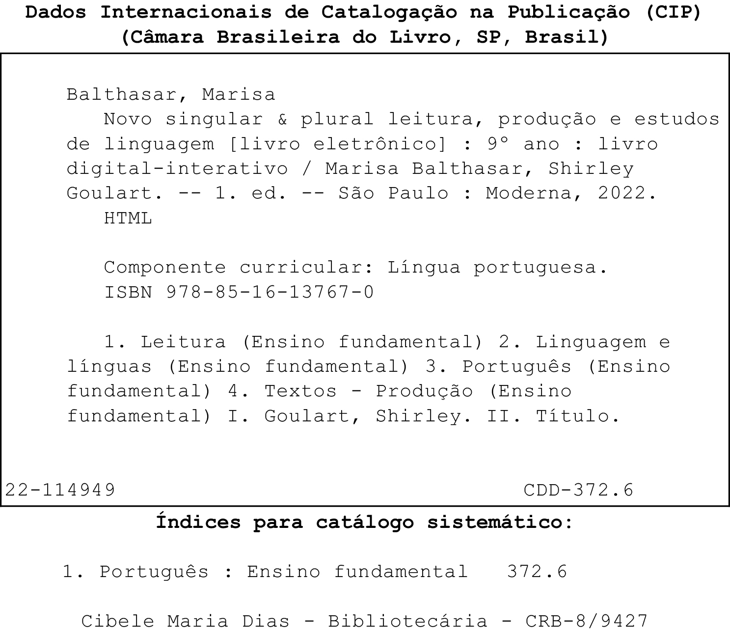 Ficha catalográfica.
Dados Internacionais de Catalogação na Publicação (CIP)
(Câmara Brasileira do Livro, SP, Brasil) 
Balthasar, Marisa
Novo singular & plural leitura, produção e estudos de linguagem (livro eletrônico) : 9º ano : livro  digital-interativo / Marisa Balthasar, Shirley Goulart. -- 1. ed. -- São Paulo : Moderna, 2022.
Componente curricular: Língua portuguesa.
ISBN 978-85-16-13767-0
1. Leitura (Ensino fundamental) 2. Linguagem e línguas (Ensino fundamental) 3. Português (Ensino fundamental) 4. Textos - Produção (Ensino fundamental) I. Goulart, Shirley. II. Título.
22-114949 
CDD-372.6
Índices para catálogo sistemático:
1. Português : Ensino fundamental 372.6
Cibele Maria Dias - Bibliotecária - CRB-8/9427