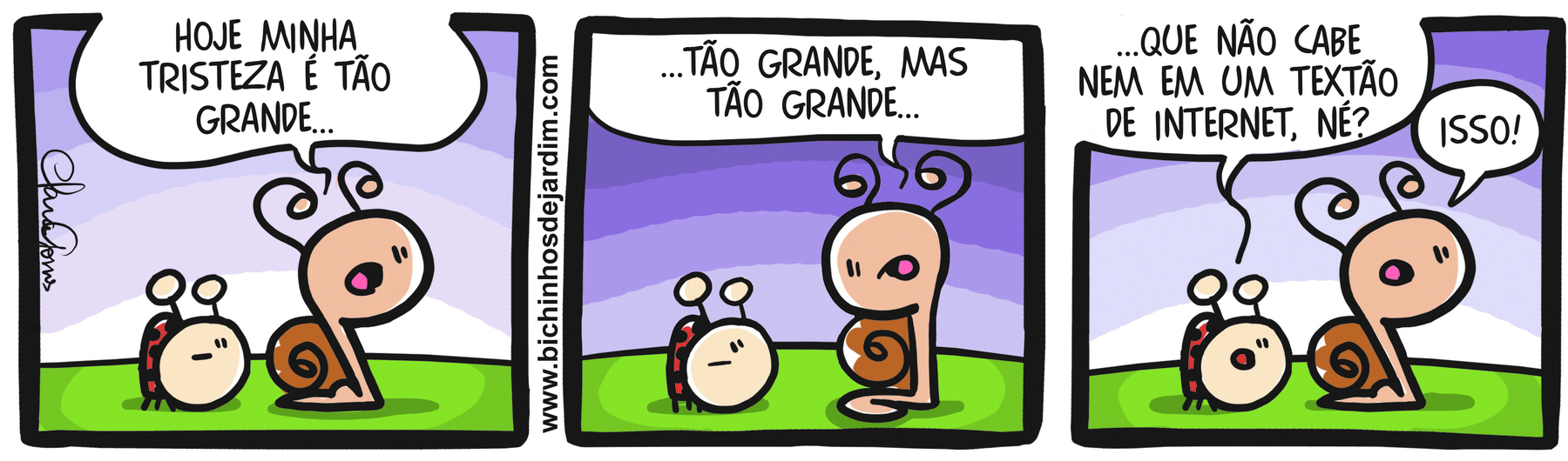 Tirinha. Tirinha composta de três quadros horizontais. Apresenta como personagem: Caramelo, um caramujo bege com casco marrom e par de antenas sobre a cabeça; Joaninha, uma joaninha com corpo vermelho e bolinhas pretas. As cenas se passam em um espaço externo com gramado verde. Ao fundo, o céu em tons de lilás e branco. Quadro 1 - Caramelo e Joaninha caminham da esquerda para a direita sobre um gramado verde. Ele diz: HOJE MINHA TRISTEZA É TÃO GRANDE... Quadro 2 – Caramelo olha para Joaninha e continua: ...TÃO GRANDE, MAS TÃO GRANDE... Joaninha o observa e segue quieta. Quadro 3 – Joaninha à complementa a fala de Caramelo: ...QUE NÃO CABE NEM EM UM TEXTÃO DE INTERNET, NÉ? Caramelo, responde: ISSO! Os dois seguem andando.