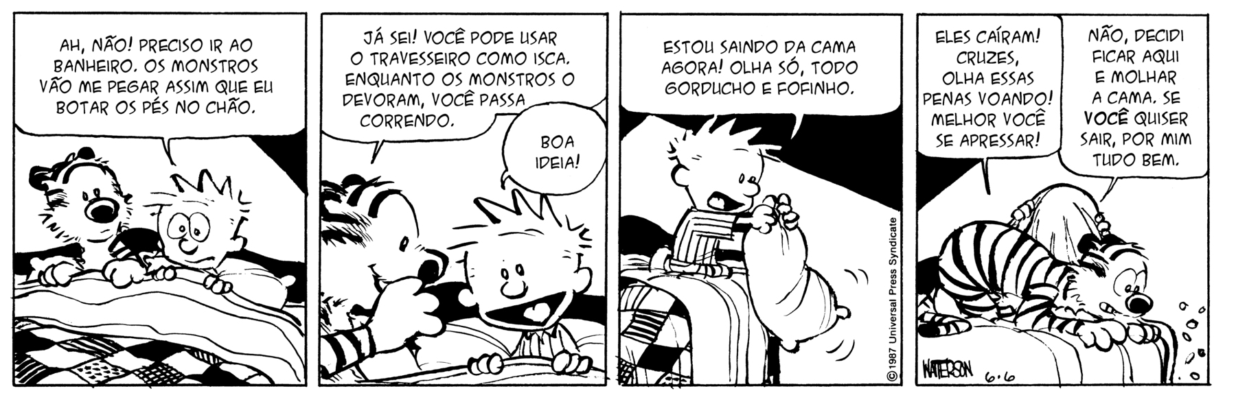 Tirinha. Tirinha em preto e branco composta por quatro quadros horizontais. Apresenta como personagens: Calvin, menino de cabelos arrepiados, vestido de pijama de mangas compridas e linhas finas na vertical. Haroldo, tigre listrado e focinho redondo escuro. As cenas se passam em um quarto sobre uma cama. Quadro 1 – Sobre a cama, Haroldo e Calvin estão deitados embaixo da coberta. À direita, Calvin, de olhos arregalados e boca fechada, com as mãos sobre o cobertor, olhando para frente, fala: AH, NÃO! PRECISO IR AO BANHEIRO. OS MONTROS VÃO ME PEGAR ASSIM QUE EU BOTAR OS PÉS NO CHÃO. O tigre olha para o lado. Quadro 2 – A esquerda, Haroldo cochicha no ouvido de Calvin, dizendo: JÁ SEI! VOCÊ PODE USAR O TRAVESSEIRO COMO ISCA. ENQUANTO OS MONSTROS O DEVORAM, VOCÊ PASSA CORRENDO. À direita, Calvin, olhando para frente, com a boca bem aberta e sorrindo, comenta: BOA IDEIA! Quadro 3 – Sem Haroldo em cena, destaque para Calvin à direita da cama, sentado de joelhos e com o travesseiro nas mãos, balançando-o para fora, diz: ESTOU SAINDO DA CAMA AGORA! OLHA SÓ, TODO GORDUCHO E FOFINHO. Quadro 4 – Destaque para Haroldo na ponta da cama, olhando para baixo, com o corpo inclinado na horizontal, fala: ELES CAÍRAM! CRUZES, OLHA ESSAS PENAS VOANDO! MELHOR VOCÊ SE APRESSAR! Atrás dele, Calvin escondido embaixo do lençol, fala: NÃO, DECIDI FICAR AQUI E MOLHAR A CAMA. SE VOCÊ QUISER SAIR, POR MIM TUDO BEM.