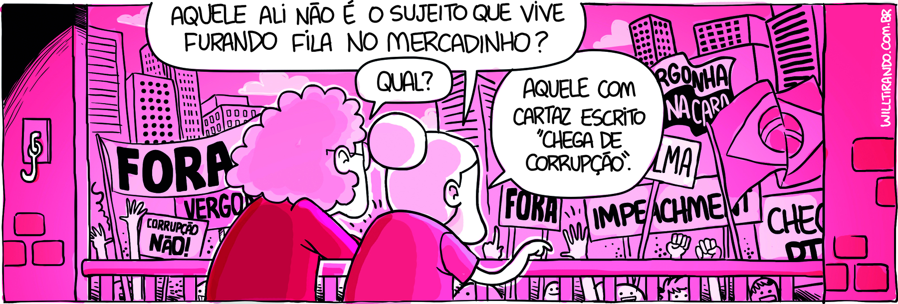 Tirinha. Tirinha composta por um quadro horizontal. Duas pessoas idosas, vistas de costas, estão olhando para uma manifestação, com placas indicando CORRUPÇÃO NÃO!, IMPEACHMENT, FORA, VERGONHA NA CARA. Ao fundo, prédios. A cena é composta de tons de rosa, branco e preto. Uma delas tem o cabelo encaracolado e a outra, liso amarrado em coque. Ambas vestem camisa rosa. A que usa coque diz fala: AQUELE ALI NÃO É O SUJEITO QUE VIVE FURANDO FILA NO MERCADINHO? A de cabelos encaracolados  pergunta: QUAL? A outra responde: AQUELE COM CARTAZ ESCRITO 'CHEGA DE CORRUPÇÃO.'