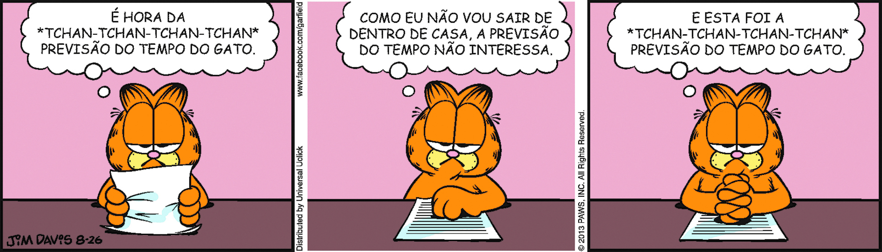 Tirinha. Tirinha composta de três quadros horizontais. O único personagem da cena é Garfield, um gato laranja com manchas pretas. Ele está sentado em uma mesa marrom e é visto da cintura para cima. Quadro 1 – Garfield segura com as duas patas uma folha e pensa: É HORA DA 'TCHAN-TCHAN-TCHAN-TCHAN' PREVISÃO DO TEMPO DO GATO. Quadro 2 – Garfield, com a pata esquerda sobre a folha e a outra sobre a mesa, pensa: COMO EU NÃO VOU SAIR DE DENTRO DE CASA, A PREVISÃO DO TEMPO NÃO INTERESSA. Quadro 3- Garfield, com as mãos entrelaçadas sobre a folha, pensa: E ESTA FOI A TCHAN-TCHAN-TCHAN-TCHAN” PREVISÃO DO TEMPO DO GATO.