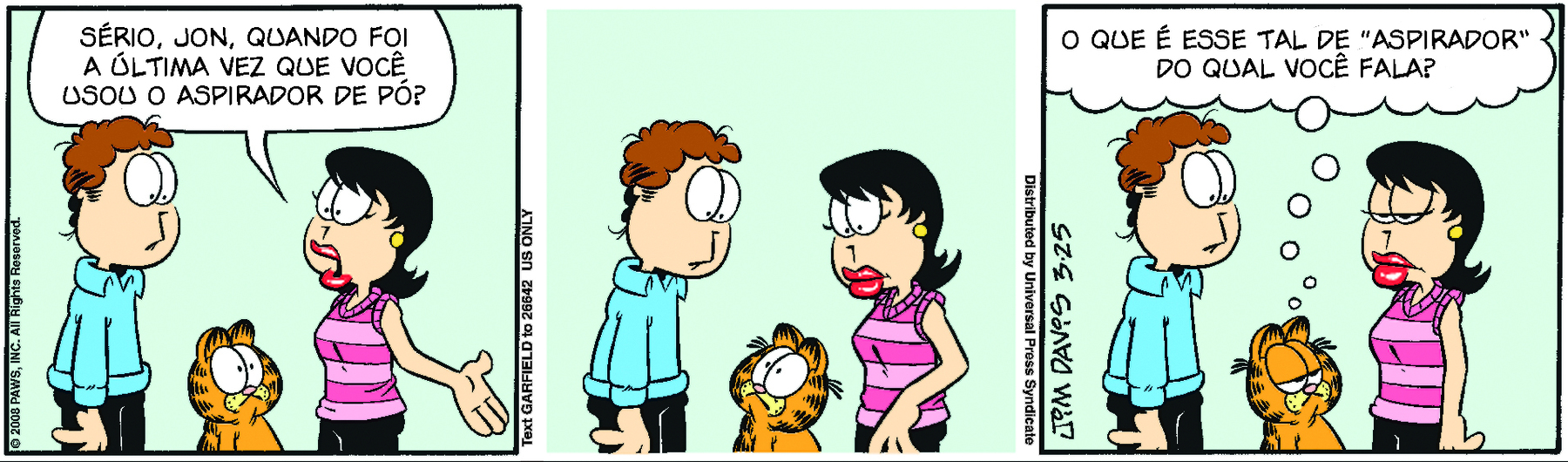 Tirinha. Tirinha composta por três quadros na horizontal. Apresenta como personagens: Jon, homem de cabelos castanhos encaracolados, usando camisa de mangas compridas azul e calça preta. Liz, mulher de cabelos curtos pretos penteados para o lado, com regata listrada em tons de rosa e calça preta. Garfield, gato de pelos laranjas e manchas pretas. Quadro 1 – Jon e Liz estão em pé olhando um para o outro. Entre eles, está Garfield olhando para Liz. Ela fala para Jon: SÉRIO, JON, QUANDO FOI A ÚLTIMA VEZ QUE VOCÊ USOU O ASPIRADOR DE PÓ? Quadro 2 – Garfield continua ao centro de Jon e Liz. Enquanto Garfield olha para Jon, Liz e Jon olham para o gato. Quadro 3 – Garfield está com as pálpebras abaixadas, olha para Liz e pensa: O QUE É ESSE TAL DE “ASPIRADOR” DO QUAL VOCÊ FALA?