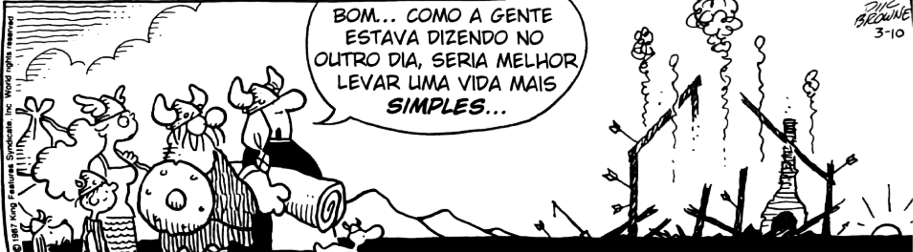 Tirinha. Tirinha em preto e branco composta de quadro único. Apresenta como personagens: Helga, mulher viking que usa tranças, capacete com par de chifres e vestes longas pretas; Hagar, um homem viking que usa barba grande, capacete de par de chifres, roupa de tecido animal e um escudo redondo no braço direito; outra mulher usando capacete com par de asas, cabelos longos e vestido de alças finas, segurando uma trouxa pendurada no ombro esquerdo. Ao lado dela, um menino de capacete e camiseta. Todos estão em pé observando, à direita da cena, uma paisagem marcada por casas e objetos destruídos. Ainda há fumaça no local. Enquanto observa a cena, Helga diz: BOM... COMO A GENTE ESTAVA DIZENDO NO OUTRO DIA, SERIA MELHOR LEVAR UMA VIDA MAIS SIMPLES...