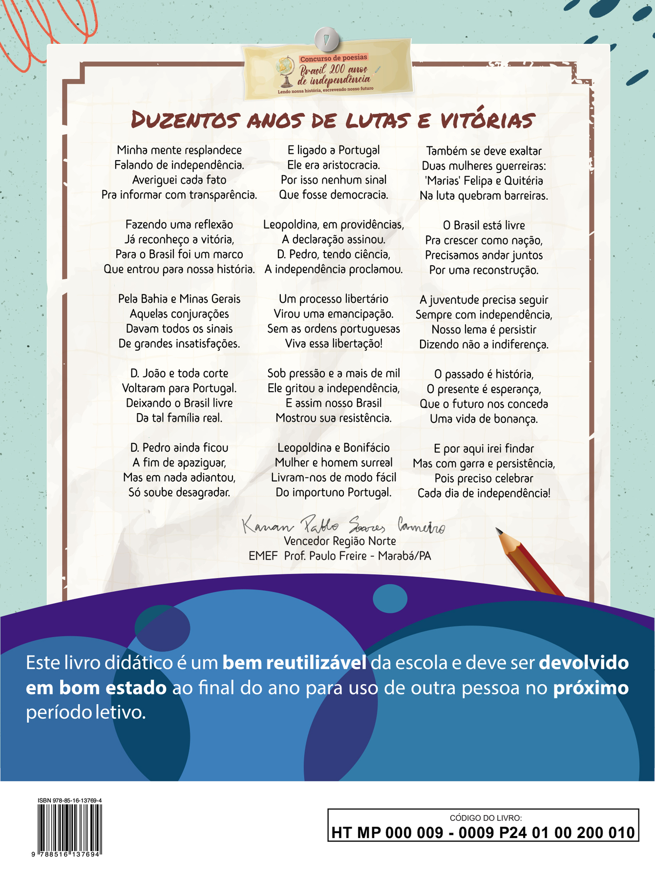 Imagem contendo a poesia vencedora da Região Norte do concurso “Brasil 200 anos de independência: Lendo nossa história, escrevendo nosso futuro”.

DUZENTOS ANOS DE LUTAS E VITÓRIAS

Minha mente resplandece 
Falando de independência. 
Averiguei cada fato 
Pra informar com transparência.

Fazendo uma reflexão 
Já reconheço a vitória, 
Para o Brasil foi um marco 
Que entrou para nossa história. 

Pela Bahia e Minas Gerais 
Aquelas conjurações 
Davam todos os sinais 
De grandes insatisfações. 

Dom João e toda corte
Voltaram para Portugal. 
Deixando o Brasil livre 
Da tal família real. 

Dom Pedro ainda ficou 
A fim de apaziguar, 
Mas em nada adiantou, 
Só soube desagradar. 

E ligado à Portugal 
Ele era aristocracia. 
Por isso nenhum sinal 
Que fosse democracia. 

Leopoldina, em providências, 
A declaração assinou. 
Dom Pedro, tendo ciência, 
A independência proclamou. 

Um processo libertário 
Virou uma emancipação.
Sem as ordens portuguesas 
Viva essa libertação! 

Sob pressão e a mais de mil 
Ele gritou a independência, 
E assim nosso Brasil 
Mostrou sua resistência. 

Leopoldina e Bonifácio 
Mulher e homem surreal
Livram-nos de modo fácil 
Do importuno Portugal. 

Também se deve exaltar
Duas mulheres guerreiras: 
‘Marias’ Felipa e Quitéria
Na luta quebram barreiras.

O Brasil está livre
Pra crescer como nação,
Precisamos andar juntos
Por uma reconstrução.

A juventude precisa seguir
Sempre com independência,
Nosso lema é persistir
Dizendo não à indiferença.

O passado é história,
O presente é esperança,
Que o futuro nos conceda
Uma vida de bonança.

E por aqui irei findar
Mas com garra e persistência,
Pois preciso celebrar
Cada dia de independência!

Abaixo da poesia, ao centro, a assinatura de Kauan Pablo Soares Carneiro. Vencedor Região Norte. EMEF Prof. Paulo Freire, Marabá, Pará.

Abaixo, ilustração horizontal com formas curvas coloridas em tons de azul e roxo. Sobre a ilustração, o texto: Este livro didático é um bem reutilizável da escola e deve ser devolvido em bom estado ao final do ano para uso de outra pessoa no próximo período letivo.

Ao final da página à esquerda, código de barras com a inscrição ISBN 978-85-16-13769-4, e, à direita, dentro de um retângulo de bordas pretas, o código do livro HT MP 000 009 - 0009 P24 01 00 200 010