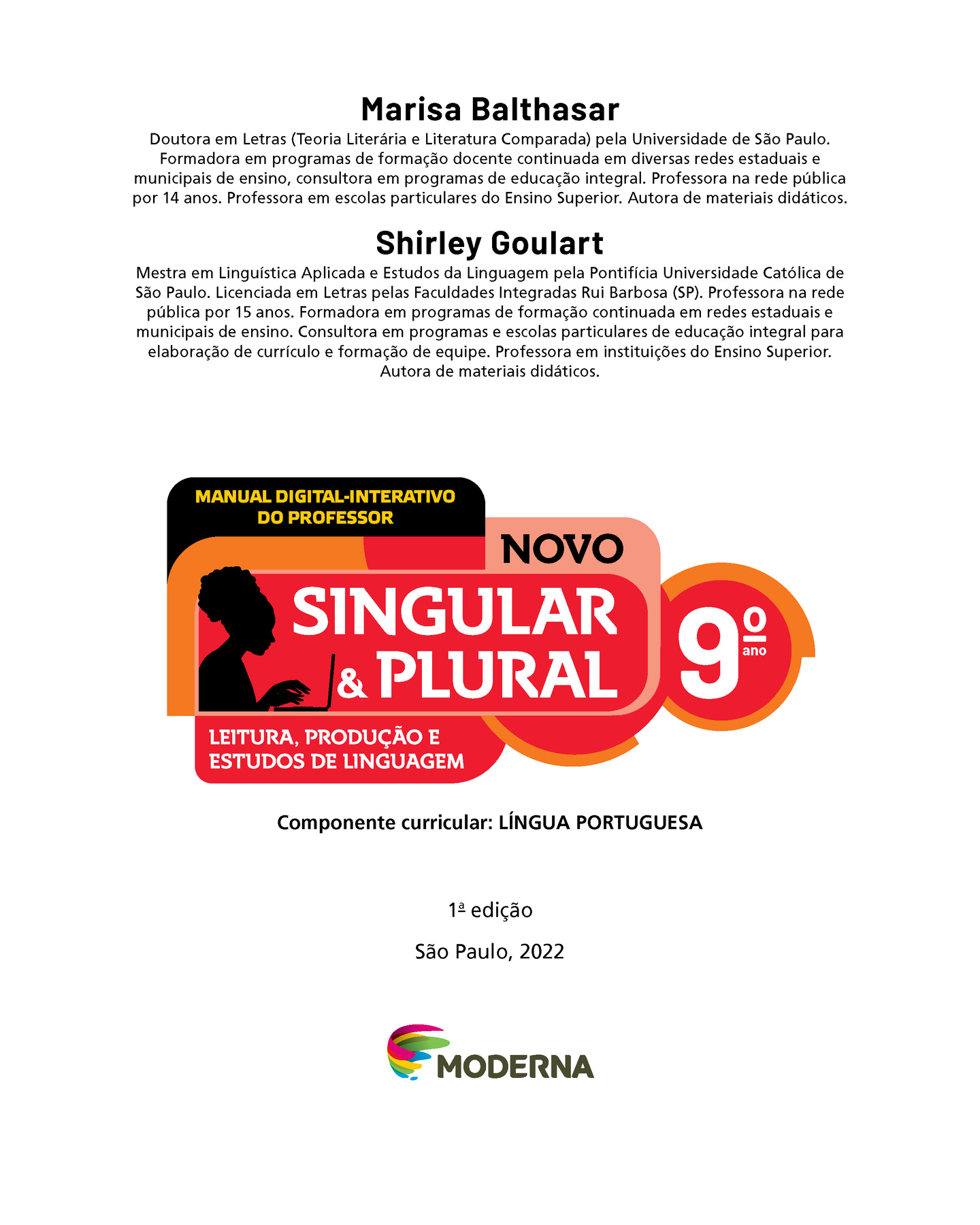 Frontispício. Marisa Balthasar Doutora em Letras (Teoria Literária e Literatura Comparada) pela Universidade de São Paulo. Formadora em programas de formação docente continuada em diversas redes estaduais e municipais de ensino, consultora em programas de educação integral. Professora na rede pública por 14 anos. Professora em escolas particulares do Ensino Superior. Autora de materiais didáticos. Shirley Goulart Mestra em Linguística Aplicada e Estudos da Linguagem pela Pontifícia Universidade Católica de São Paulo. Licenciada em Letras pelas Faculdades Integradas Rui Barbosa (SP). Professora na rede pública por 15 anos. Formadora em programas de formação continuada em redes estaduais e municipais de ensino. Consultora em programas e escolas particulares de educação integral para elaboração de currículo e formação de equipe. Professora em instituições do Ensino Superior. Autora de materiais didáticos. MANUAL DIGITAL-INTERATIVO DO PROFESSOR Ilustração da silhueta de uma mulher digitando em um notebook. NOVO SINGULAR & PLURAL 9º ANO LEITURA, PRODUÇÃO E ESTUDOS DE LINGUAGEM Componente curricular: LÍNGUA PORTUGUESA 1ª edição São Paulo, 2022 Logotipo da Editora Moderna.