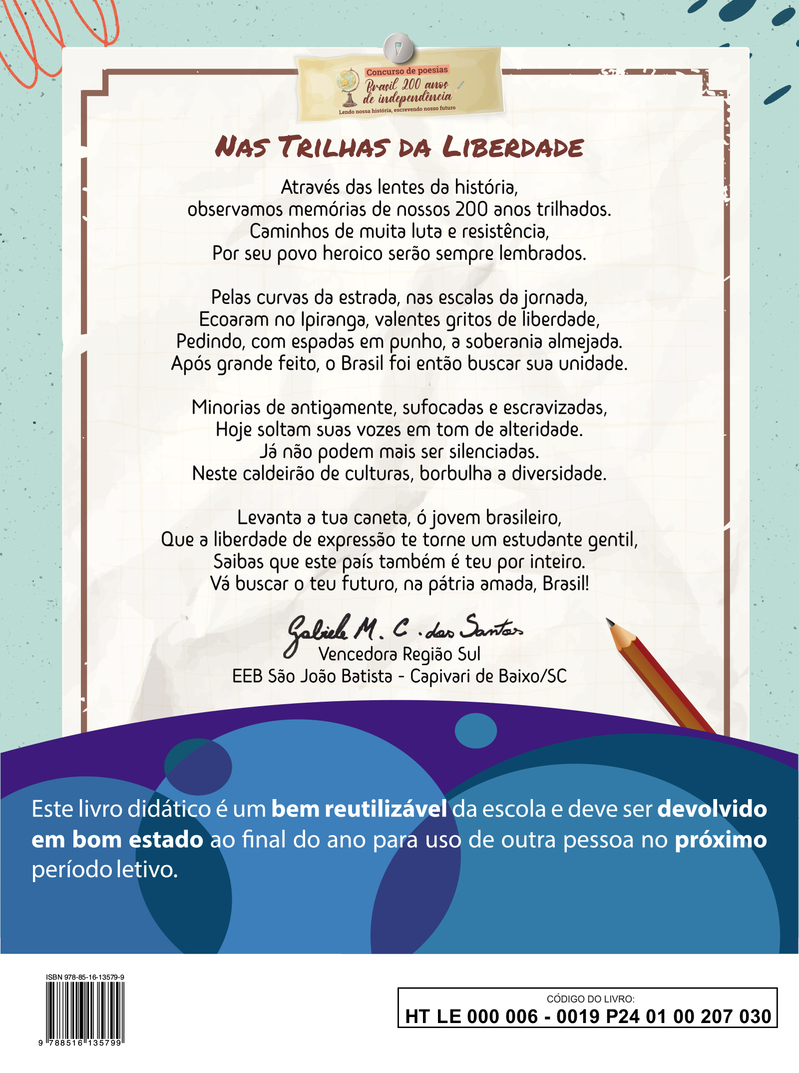 Quarta capa. Concurso de poesias. Brasil 200 anos de independência. Lendo nossa história, escrevendo nosso futuro. Título da poesia: NAS TRILHAS DA LIBERDADE  Através das lentes da história, observamos memórias de nossos 200 anos trilhados . Caminhos de muita luta e resistência, Par seu povo heroico serão sempre lembrados.  Pelas curvas da estrada, nas escalas da jornada, Ecoaram no Ipiranga, valentes gritos de liberdade, Pedindo, com espadas em punho, a soberania almejada. Após grande feito, o Brasil foi então buscar sua unidade.  Minorias de antigamente, sufocadas e escravizadas, Hoje soltam suas vozes em tom de alteridade. Já não podem mais ser silenciadas. Neste caldeirão de culturas, borbulha a diversidade.  Levanta a tua caneta, ó jovem brasileiro, Que a liberdade de expressão te torne um estudante gentil, Saibas que este país também e teu por inteiro. Vá buscar o teu futuro, na pátria amada, Brasil!  Gabriel M. C. dos Santos Vencedor Região Sul E E B São João Batista, Capivari de Baixo, Santa Catarina.  Este livro didático é um bem reutilizável da escola e deve ser devolvido em bom estado ao final do ano para uso de outra pessoa no próximo período letivo.  ISBN: 978 85 16 13579 9. Imagem de um código de barras. CÓDIGO DO LIVRO: HT LE 0 0 0 0 0 6 - 0 0 19 P24 0 1 0 0 207 0 30.