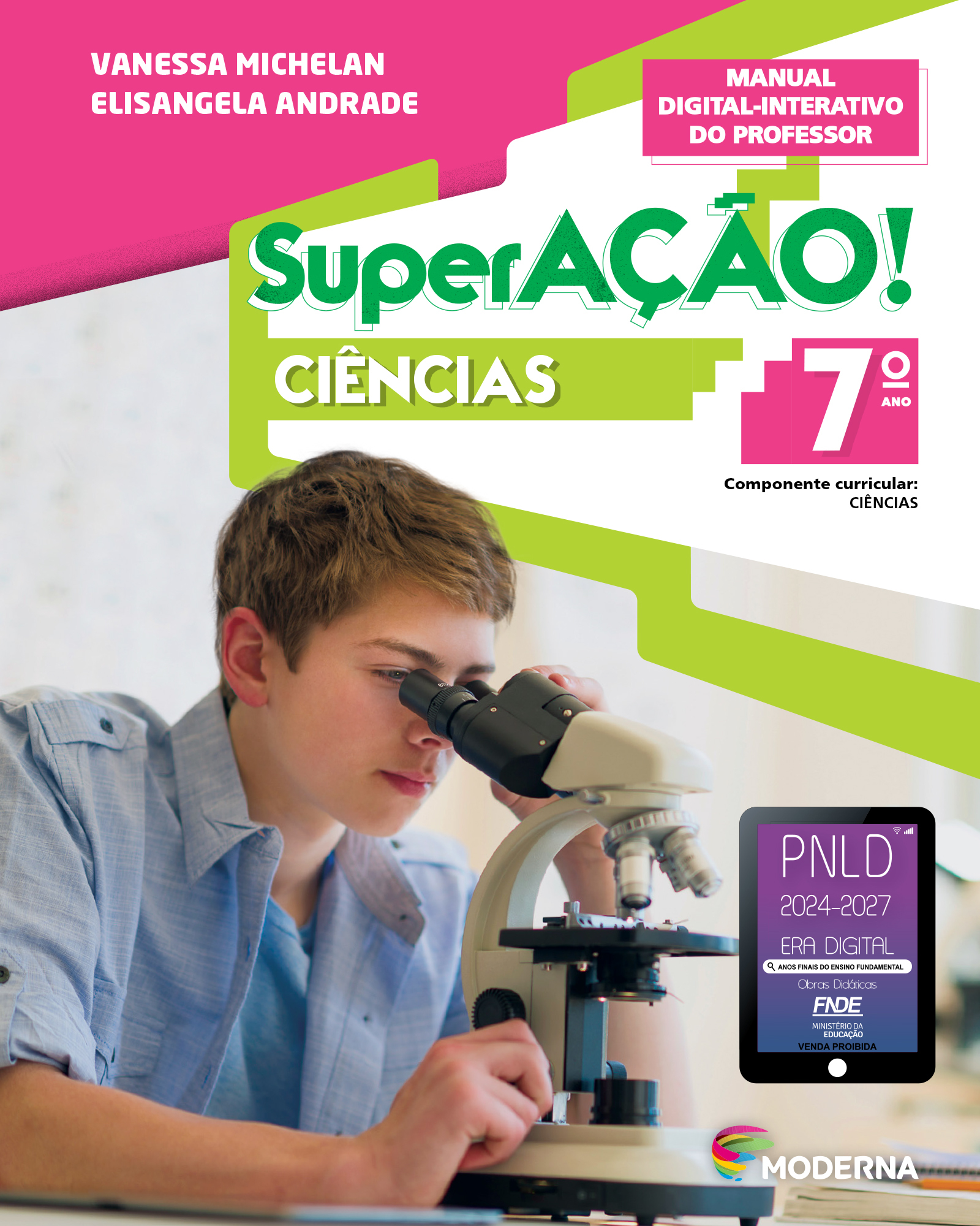 Capa do livro. Na parte superior, nome dos autores: Vanessa Michelan e Elisangela Andrade. Em seguida, o título: SuperAÇÃO! – Ciências, 7º ano. Componente Curricular: Ciências. Manual Digital-Interativo do Professor. Ao centro, fotografia de um menino de cabelos castanho claro e camisa azul. Ele está utilizando um microscópio. No canto inferior direito, logotipo da editora moderna. Acima do logotipo da editora está um selo em formato de tablet. A informação textual nele é: P N L D 2024 a 2027, ERA DIGITAL, ANOS FINAIS DO ENSINO FUNDAMENTAL Obras Didáticas F N D E MINISTÉRIO DA EDUCAÇÃO, VENDA PROIBIDA.