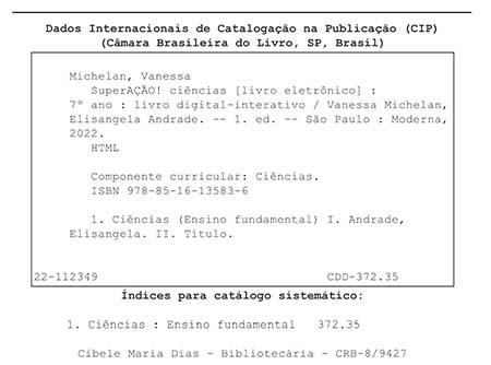 Ficha catalográfica. Informações textuais: Dados Internacionais de Catalogação na Publicação (CIP). Câmara Brasileira do Livro, São Paulo, Brasil. Michelan, Vanessa. SuperAÇÃO! Ciências (livro eletrônico): 7º ano: livro digital-interativo/ Vanessa Michelan, Elisangela Andrade. Primeira edição. São Paulo: Moderna, 2022. HTML. Componente curricular: Ciências. I S B N: 978-85-16-13583-6. 1. Ciências (Ensino Fundamental) 1. Andrade, Elisangela. 2. Título. 22-112349. C D D 372.35. Índices para catálogo sistemático: 1. Ciências: Ensino Fundamental 372.35. Cibele Maria Dias – Bibliotecária – C R B – 8/9427.