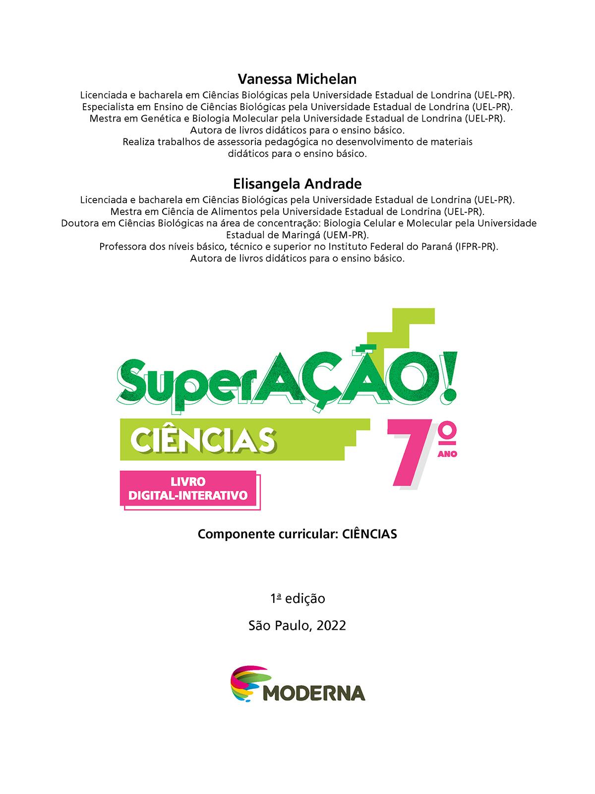 Folha de rosto. Na parte superior os textos: Vanessa Michelan. Licenciada e bacharela em Ciências Biológicas pela Universidade Estadual de Londrina (UEL-Paraná). Especialista em Ensino de Ciências Biológicas pela Universidade Estadual de Londrina (UEL-Paraná). Mestra em Genética e Biologia Molecular pela Universidade Estadual de Londrina (UEL-Paraná). Autora de livros didáticos para o ensino básico. Realiza trabalhos de assessoria pedagógica no desenvolvimento de materiais didáticos para o ensino básico. Elisangela Andrade. Licenciada e bacharela em Ciências Biológicas pela Universidade Estadual de Londrina (UEL-Paraná). Mestra em Ciência de Alimentos pela Universidade Estadual de Londrina (UEL-Paraná). Doutora em Ciências Biológicas na área de concentração: Biologia Celular e Molecular pela Universidade Estadual de Maringá (UEM-Paraná). Professora dos níveis básico, técnico e superior no Instituto Federal do Paraná (IFPR-Paraná). Autora de livros didáticos para o ensino básico. Em seguida o título: SuperAÇÃO! – Ciências, 7º ano. Componente Curricular: Ciências. Livro Digital-Interativo. 1ª edição. São Paulo, 2022. Abaixo, logotipo da editora moderna.