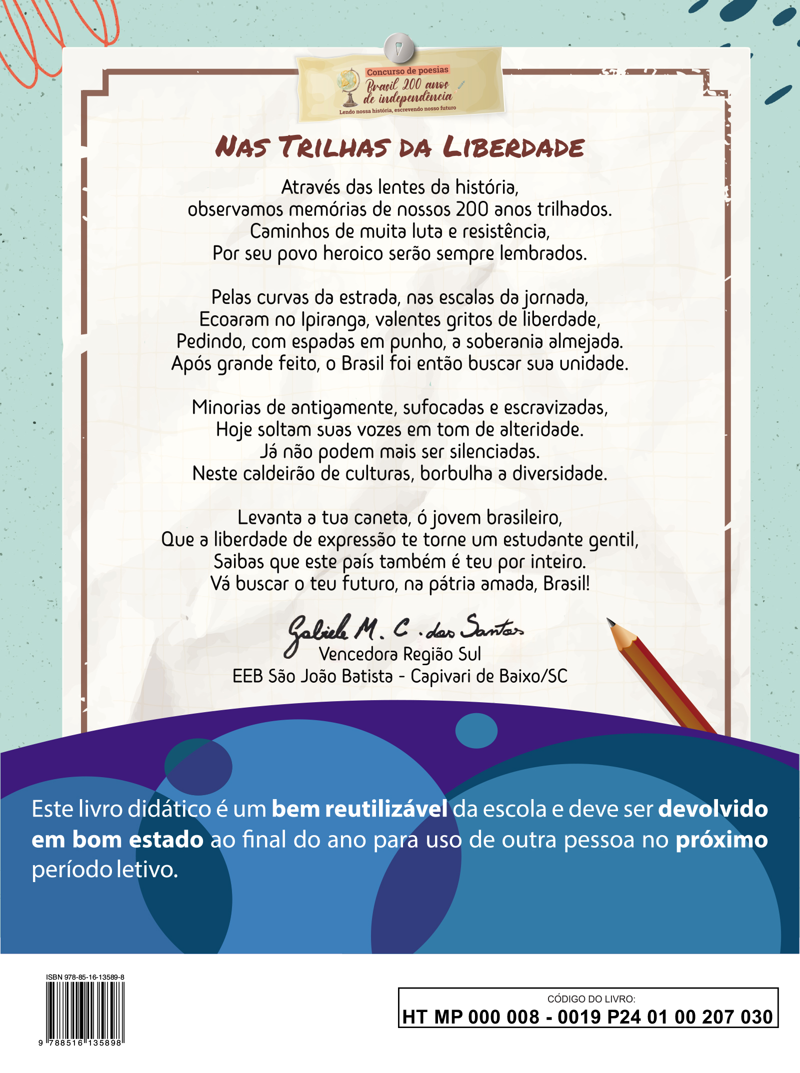 Quarta capa. Concurso de poesias. Brasil 200 anos de independência. Lendo nossa história, escrevendo nosso futuro. Título da poesia: NAS TRILHAS DA LIBERDADE  Através das lentes da história, observamos memórias de nossos 200 anos trilhados . Caminhos de muita luta e resistência, Par seu povo heroico serão sempre lembrados.  Pelas curvas da estrada, nas escalas da jornada, Ecoaram no Ipiranga, valentes gritos de liberdade, Pedindo, com espadas em punho, a soberania almejada. Após grande feito, o Brasil foi então buscar sua unidade.  Minorias de antigamente, sufocadas e escravizadas, Hoje soltam suas vozes em tom de alteridade. Já não podem mais ser silenciadas. Neste caldeirão de culturas, borbulha a diversidade.  Levanta a tua caneta, ó jovem brasileiro, Que a liberdade de expressão te torne um estudante gentil, Saibas que este país também e teu por inteiro. Vá buscar o teu futuro, na pátria amada, Brasil!  Gabriel M. C. dos Santos Vencedor Região Sul E E B São João Batista, Capivari de Baixo, Santa Catarina.  Este livro didático é um bem reutilizável da escola e deve ser devolvido em bom estado ao final do ano para uso de outra pessoa no próximo período letivo.  ISBN: 978 85 16 13589 8. Imagem de um código de barras. CÓDIGO DO LIVRO: HT MP 0 0 0 0 0 8 - 0 0 19 P24 0 1 0 0 207 0 30.