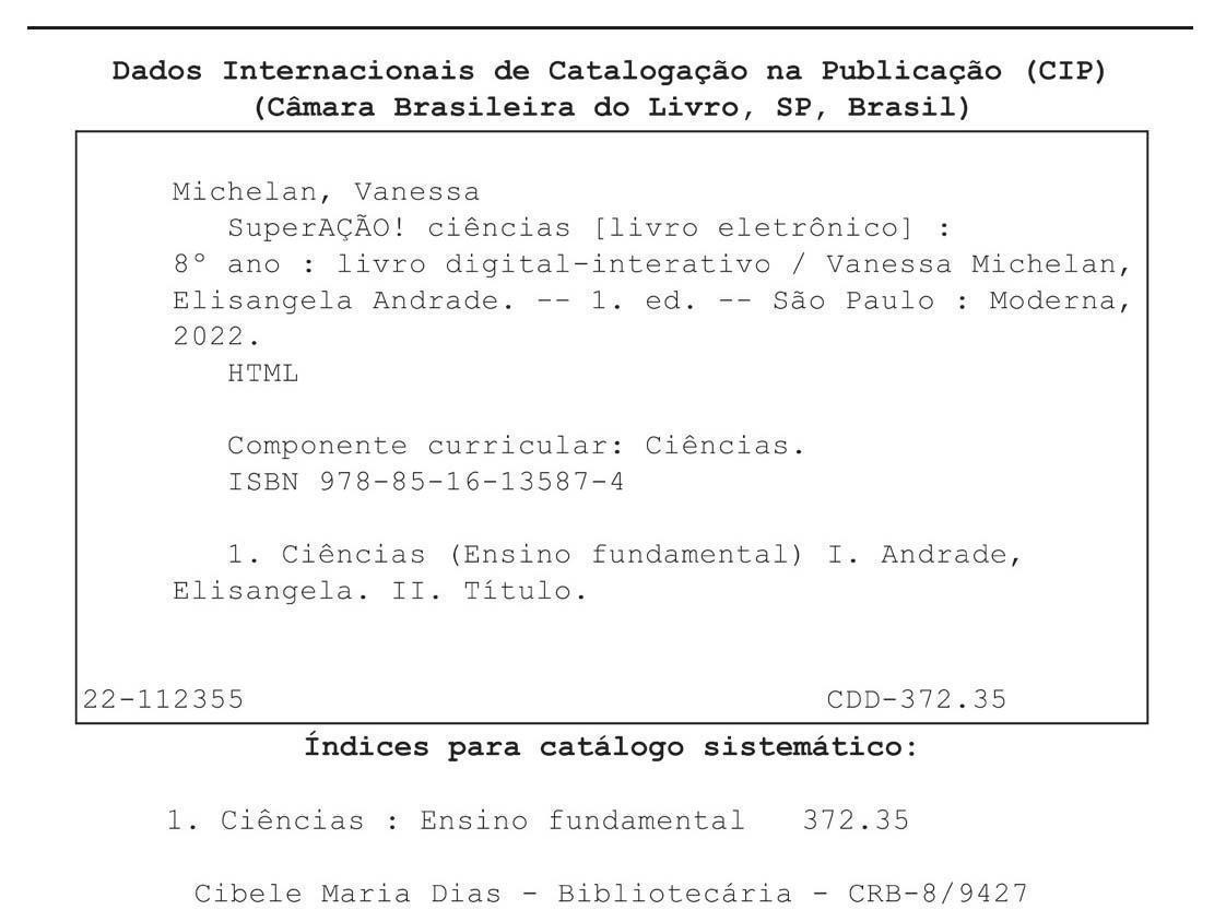 Ficha catalográfica. Informações textuais: Dados Internacionais de Catalogação na Publicação (CIP). Câmara Brasileira do Livro, São Paulo, Brasil. Michelan, Vanessa. SuperAÇÃO! Ciências (livro eletrônico): 8º ano: livro digital-interativo/ Vanessa Michelan, Elisangela Andrade. Primeira edição. São Paulo: Moderna, 2022. HTML. Componente curricular: Ciências. I S B N: 978-85-16-13587-4. 1. Ciências (Ensino Fundamental) 1. Andrade, Elisangela. 2. Título. 22-112355. C D D 372.35. Índices para catálogo sistemático: 1. Ciências: Ensino Fundamental 372.35. Cibele Maria Dias – Bibliotecária – C R B – 8/9427.