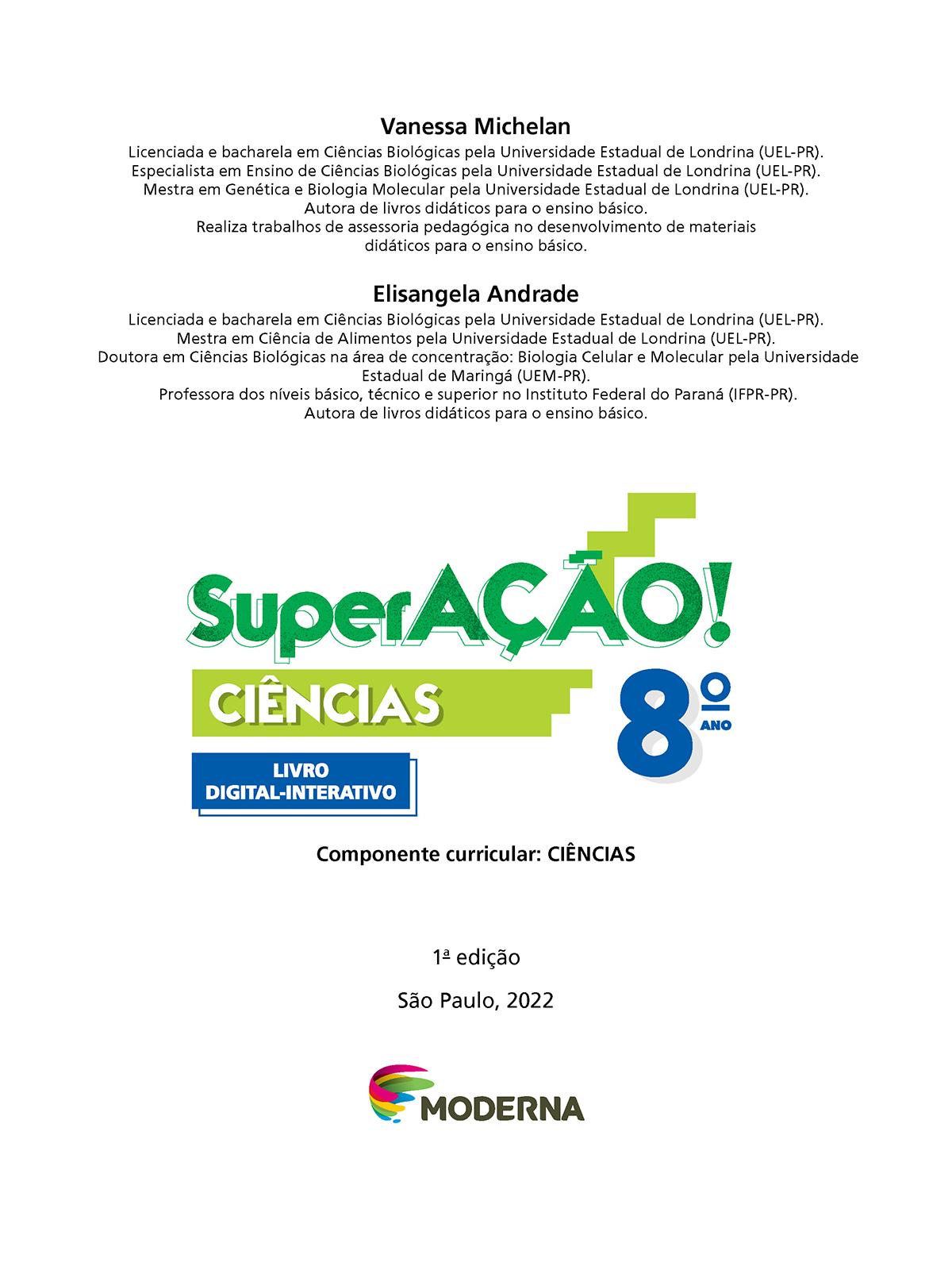 Folha de rosto. Na parte superior os textos: Vanessa Michelan. Licenciada e bacharela em Ciências Biológicas pela Universidade Estadual de Londrina (UEL-Paraná). Especialista em Ensino de Ciências Biológicas pela Universidade Estadual de Londrina (UEL-Paraná). Mestra em Genética e Biologia Molecular pela Universidade Estadual de Londrina (UEL-Paraná). Autora de livros didáticos para o ensino básico. Realiza trabalhos de assessoria pedagógica no desenvolvimento de materiais didáticos para o ensino básico. Elisangela Andrade. Licenciada e bacharela em Ciências Biológicas pela Universidade Estadual de Londrina (UEL-Paraná). Mestra em Ciência de Alimentos pela Universidade Estadual de Londrina (UEL-Paraná). Doutora em Ciências Biológicas na área de concentração: Biologia Celular e Molecular pela Universidade Estadual de Maringá (UEM-Paraná). Professora dos níveis básico, técnico e superior no Instituto Federal do Paraná (IFPR-Paraná). Autora de livros didáticos para o ensino básico. Em seguida o título: SuperAÇÃO! – Ciências, 8º ano. Componente Curricular: Ciências. Livro Digital-Interativo. 1ª edição. São Paulo, 2022. Abaixo, logotipo da editora moderna.