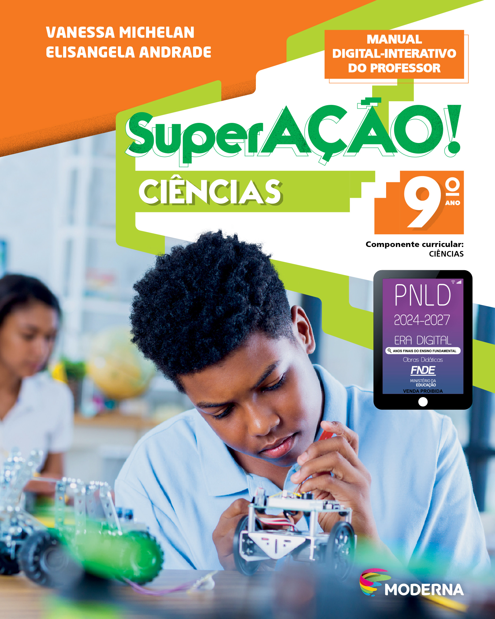 Capa do livro. Na parte superior, nome dos autores: Vanessa Michelan e Elisangela Andrade. Em seguida, o título: SuperAÇÃO! – Ciências, 9º ano. Componente Curricular: Ciências. Manual Digital-Interativo do Professor. Ao centro, fotografia de jovem manuseando um pequeno robô de formato retangular com rodas. Próximo a ele, há outro robô semelhante sobre a mesa. E no canto inferior direito, logotipo da editora moderna. À direita e ao centro está um selo em formato de tablet. A informação textual nele é: P N L D 2024 a 2027, ERA DIGITAL, ANOS FINAIS DO ENSINO FUNDAMENTAL Obras Didáticas F N D E MINISTÉRIO DA EDUCAÇÃO, VENDA PROIBIDA.