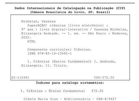 Ficha catalográfica. Informações textuais: Dados Internacionais de Catalogação na Publicação (CIP). Câmara Brasileira do Livro, São Paulo, Brasil. Michelan, Vanessa. SuperAÇÃO! Ciências (livro eletrônico): 9º ano: livro digital-interativo/ Vanessa Michelan, Elisangela Andrade. Primeira edição. São Paulo: Moderna, 2022. HTML. Componente curricular: Ciências. I S B N: 978-85-16-13591-1. 1. Ciências (Ensino Fundamental) 1. Andrade, Elisangela. 2. Título. 22-112361. C D D 372.35. Índices para catálogo sistemático: 1. Ciências: Ensino Fundamental 372.35. Cibele Maria Dias – Bibliotecária – C R B – 8/9427.