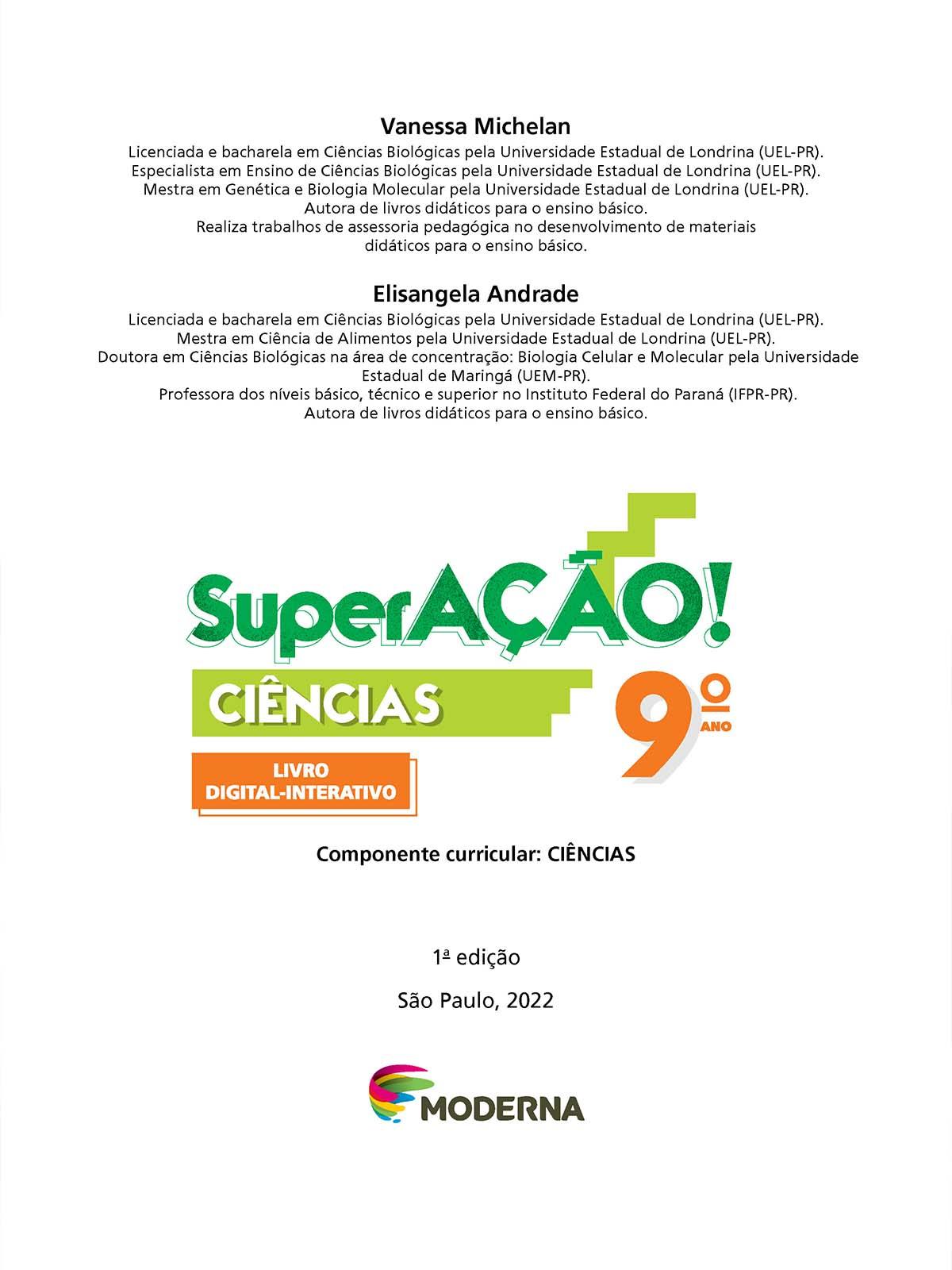 Folha de rosto. Na parte superior os textos: Vanessa Michelan. Licenciada e bacharela em Ciências Biológicas pela Universidade Estadual de Londrina (UEL-Paraná). Especialista em Ensino de Ciências Biológicas pela Universidade Estadual de Londrina (UEL-Paraná). Mestra em Genética e Biologia Molecular pela Universidade Estadual de Londrina (UEL-Paraná). Autora de livros didáticos para o ensino básico. Realiza trabalhos de assessoria pedagógica no desenvolvimento de materiais didáticos para o ensino básico. Elisangela Andrade. Licenciada e bacharela em Ciências Biológicas pela Universidade Estadual de Londrina (UEL-Paraná). Mestra em Ciência de Alimentos pela Universidade Estadual de Londrina (UEL-Paraná). Doutora em Ciências Biológicas na área de concentração: Biologia Celular e Molecular pela Universidade Estadual de Maringá (UEM-Paraná). Professora dos níveis básico, técnico e superior no Instituto Federal do Paraná (IFPR-Paraná). Autora de livros didáticos para o ensino básico. Em seguida o título: SuperAÇÃO! – Ciências, 9º ano. Componente Curricular: Ciências. Livro Digital-Interativo. 1ª edição. São Paulo, 2022. Abaixo, logotipo da editora moderna.