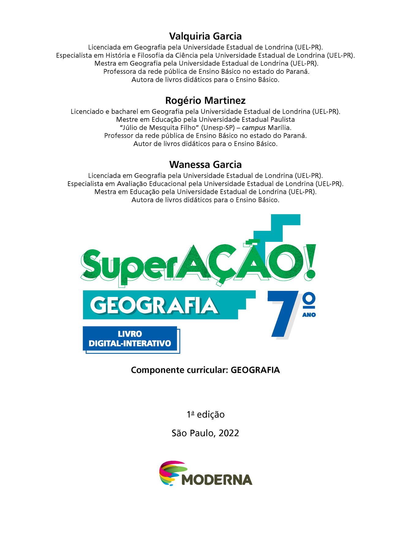 Valquiria Garcia
Licenciada em Geografia pela Universidade Estadual de Londrina (UEL-Paraná).
Especialista em História e Filosofia da Ciência pela Universidade Estadual de Londrina (UEL-Paraná).
Mestra em Geografia pela Universidade Estadual de Londrina (UEL-Paraná).
Professora da rede pública de Ensino Básico no estado do Paraná.
Autora de livros didáticos para o Ensino Básico.
Rogério Martinez
Licenciado e bacharel em Geografia pela Universidade Estadual de Londrina (UEL-Paraná).
Mestre em Educação pela Universidade Estadual Paulista
Júlio de Mesquita Filho (Unesp-São Paulo) – campus Marília.
Professor da rede pública de Ensino Básico no estado do Paraná.
Autor de livros didáticos para o Ensino Básico.
Wanessa Garcia
Licenciada em Geografia pela Universidade Estadual de Londrina (UEL-Paraná).
Especialista em Avaliação Educacional pela Universidade Estadual de Londrina (UEL-Paraná).
Mestra em Educação pela Universidade Estadual de Londrina (UEL-Paraná).
Autora de livros didáticos para o Ensino Básico.
Superação!
Geografia
Sétimo Ano
LIVRO DIGITAL-INTERATIVO
Componente curricular: GEOGRAFIA 
Primeira edição 
São Paulo, 2022
Logotipo da editora Moderna, composto por pinceladas coloridas em curva em rosa, amarelo, verde e azul seguido pelo nome da editora.