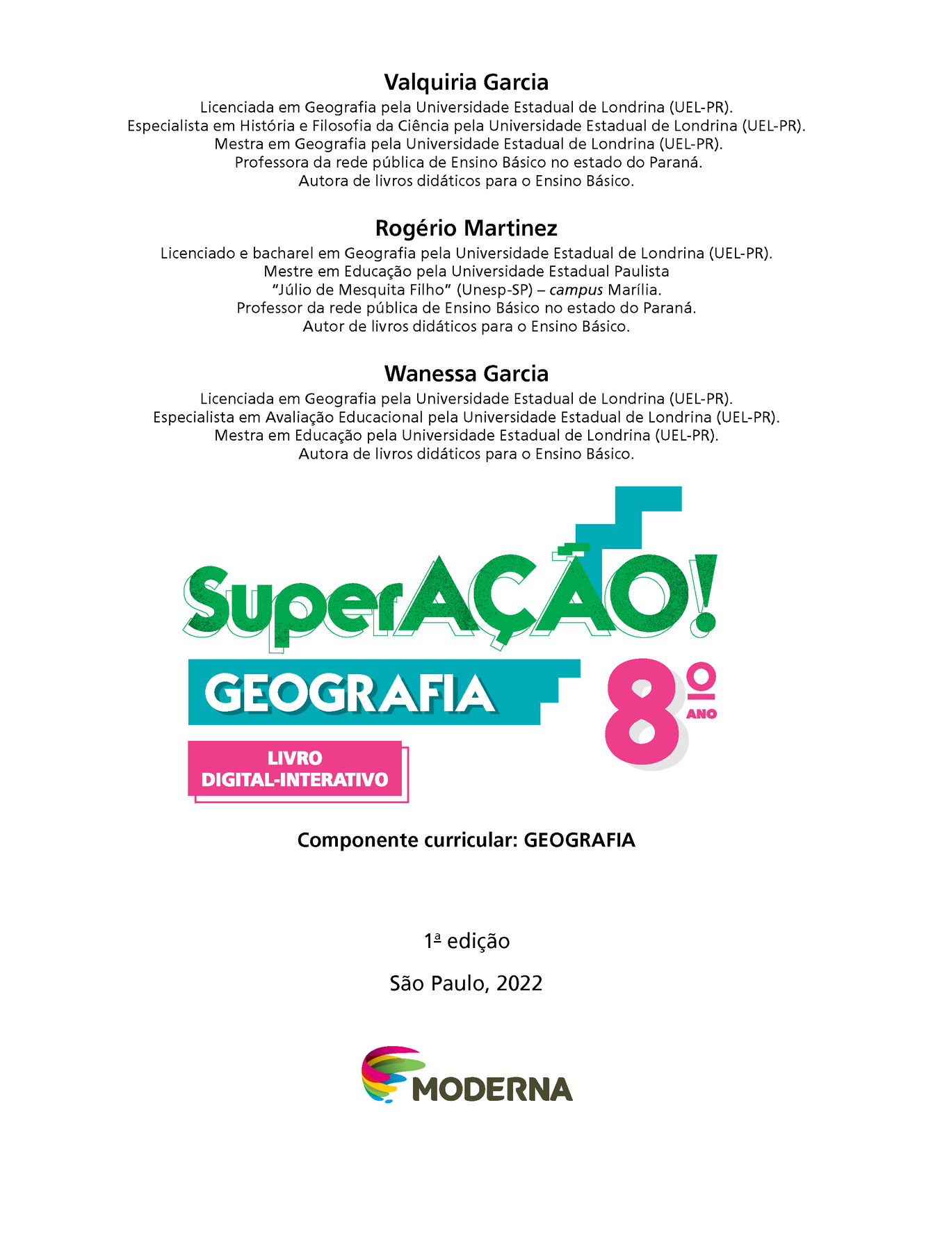 Valquiria Garcia Licenciada em Geografia pela Universidade Estadual de Londrina (UEL-Paraná). Especialista em História e Filosofia da Ciência pela Universidade Estadual de Londrina (UEL-Paraná). Mestra em Geografia pela Universidade Estadual de Londrina (UEL-Paraná). Professora da rede pública de Ensino Básico no estado do Paraná. Autora de livros didáticos para o Ensino Básico. Rogério Martinez Licenciado e bacharel em Geografia pela Universidade Estadual de Londrina (UEL-Paraná). Mestre em Educação pela Universidade Estadual Paulista Júlio de Mesquita Filho (Unesp-São Paulo) – campus Marília. Professor da rede pública de Ensino Básico no estado do Paraná. Autor de livros didáticos para o Ensino Básico. Wanessa Garcia Licenciada em Geografia pela Universidade Estadual de Londrina (UEL-Paraná). Especialista em Avaliação Educacional pela Universidade Estadual de Londrina (UEL-Paraná). Mestra em Educação pela Universidade Estadual de Londrina (UEL-Paraná). Autora de livros didáticos para o Ensino Básico. Superação! Geografia Oitavo Ano Livro Digital-interativo Componente curricular: GEOGRAFIA Primeira edição São Paulo, 2022 Logotipo da editora Moderna, composto por pinceladas coloridas em curva em rosa, amarelo, verde e azul seguido pelo nome da editora.