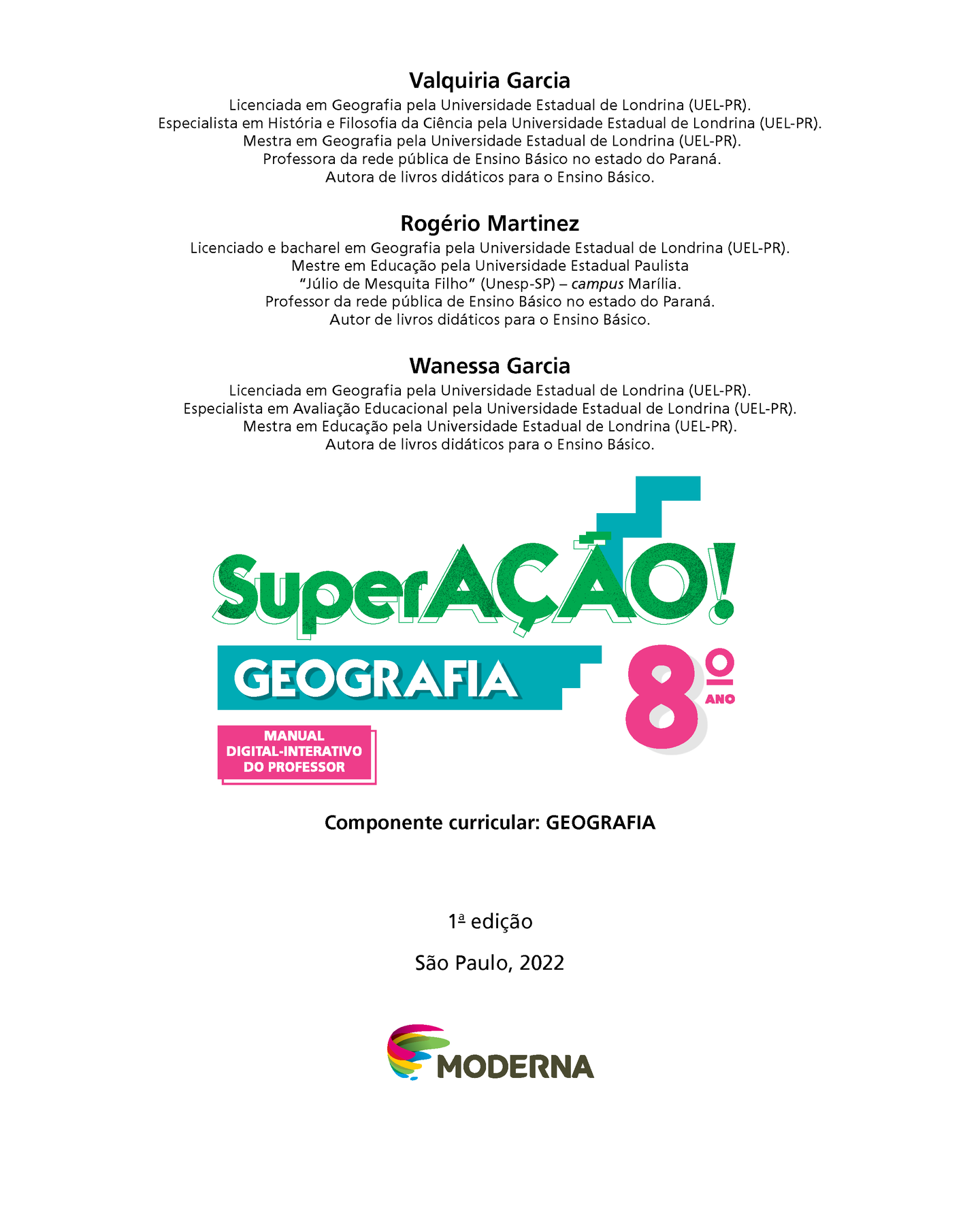 Valquiria Garcia Licenciada em Geografia pela Universidade Estadual de Londrina (UEL-Paraná). Especialista em História e Filosofia da Ciência pela Universidade Estadual de Londrina (UEL-Paraná). Mestra em Geografia pela Universidade Estadual de Londrina (UEL-Paraná). Professora da rede pública de Ensino Básico no estado do Paraná. Autora de livros didáticos para o Ensino Básico. Rogério Martinez Licenciado e bacharel em Geografia pela Universidade Estadual de Londrina (UEL-Paraná). Mestre em Educação pela Universidade Estadual Paulista Júlio de Mesquita Filho (Unesp-São Paulo) – campus Marília. Professor da rede pública de Ensino Básico no estado do Paraná. Autor de livros didáticos para o Ensino Básico. Wanessa Garcia Licenciada em Geografia pela Universidade Estadual de Londrina (UEL-Paraná). Especialista em Avaliação Educacional pela Universidade Estadual de Londrina (UEL-Paraná). Mestra em Educação pela Universidade Estadual de Londrina (UEL-Paraná). Autora de livros didáticos para o Ensino Básico.
Superação! Geografia Oitavo Ano Manual Digital-interativo do Professor Componente curricular: GEOGRAFIA Primeira edição  São Paulo, 2022 Logotipo da editora Moderna, composto por pinceladas coloridas em curva em rosa, amarelo, verde e azul seguido pelo nome da editora.