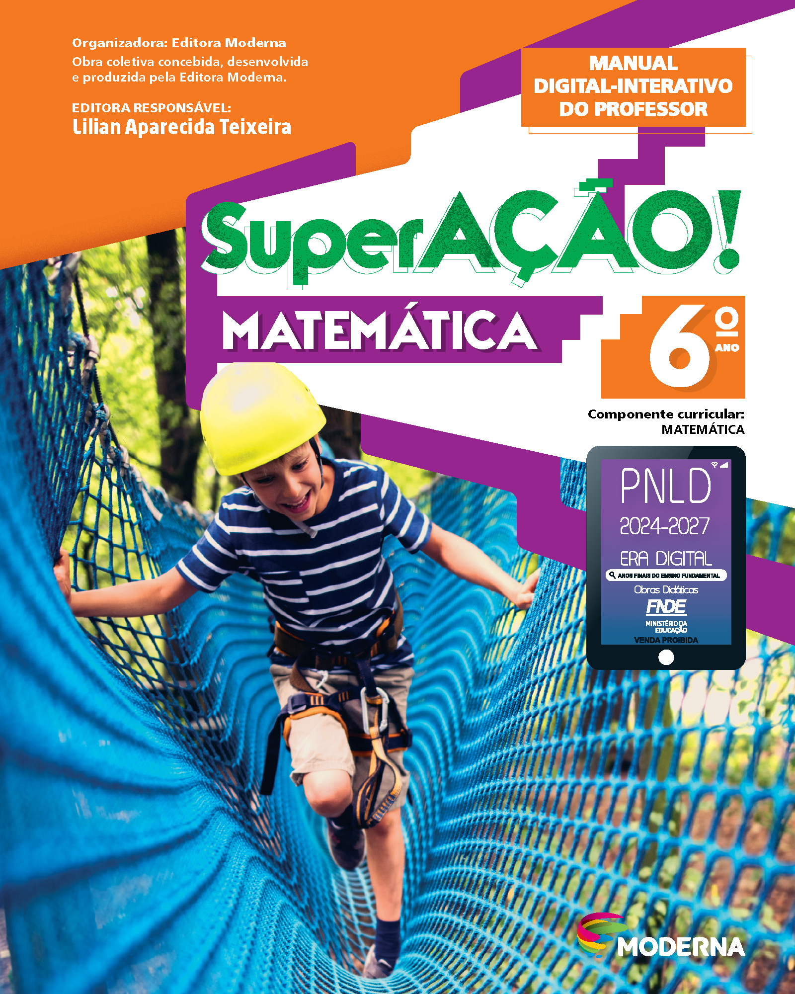 Capa do livro. Informações textuais: Organizadora: Editora Moderna. Obra coletiva concebida, desenvolvida e produzida pela Editora Moderna. Editora Responsável: Lilian Aparecida Teixeira. Manual Digital-Interativo do Professor. ‘SuperAÇÃO! Matemática’. 6º ano. Componente curricular: Matemática.  Há uma fotografia de um menino praticando arvorismo em uma rede que está suspensa entre árvores. Ele está sorrindo, usa capacete e está com equipamentos de proteção na cintura. No canto inferior direito, está o logotipo da editora Moderna. À direita e ao centro está um selo em formato de tablet. A informação textual nele é: P N L D 2024 a 2027, ERA DIGITAL, ANOS FINAIS DO ENSINO FUNDAMENTAL Obras Didáticas F N D E MINISTÉRIO DA EDUCAÇÃO, VENDA PROIBIDA.