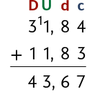 Algoritmo da adição 31 vírgula 84 mais 11 vírgula 83. O algarismo 1 do número  31 vírgula 84 está com o número 1, pequeno, ao lado. Acima da coluna das dezenas, há a letra D maiúscula, acima das unidades a letra U maiúscula, acima dos décimos a letra d minúscula, e acima dos centésimos, a letra c minúscula. O cálculo resulta em 43 vírgula 67 abaixo do traço da operação.