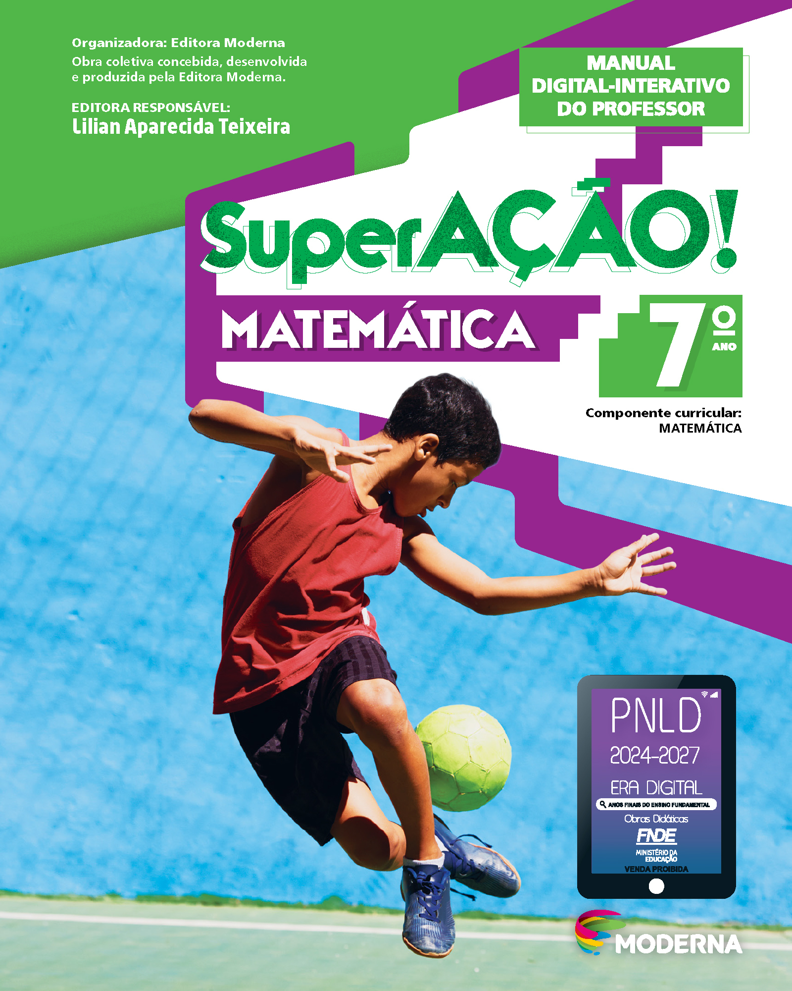 Capa do livro. Informações textuais: Organizadora: Editora Moderna. Obra coletiva concebida, desenvolvida e produzida pela Editora Moderna. Editora Responsável: Lilian Aparecida Teixeira. Manual Digital-Interativo do Professor. ‘SuperAÇÃO! Matemática’. 7º ano. Componente curricular: Matemática.  Há uma fotografia de um menino realizando um drible com uma bola de futebol. Ele usa uma regata, short e chuteira. Está no ar, com uma perna para frente e a outra flexionada para trás com a bola logo acima do pé. Ele olha para bola. No canto inferior direito, está o logotipo da editora Moderna. Acima da logotipo da editora está um selo em formato de tablet. A informação textual nele é: P N L D 2024 a 2027, ERA DIGITAL, ANOS FINAIS DO ENSINO FUNDAMENTAL Obras Didáticas F N D E MINISTÉRIO DA EDUCAÇÃO, VENDA PROIBIDA.