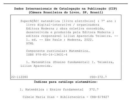 Ficha catalográfica. Informações textuais: Dados Internacionais de Catalogação na Publicação (CIP). Câmara Brasileira do Livro, São Paulo, Brasil. SuperAÇÃO! Matemática (livro eletrônico): 7º ano: livro digital-interativo/ organizadora Editora Moderna; obra coletiva concebida, desenvolvida e produzida pela Editora Moderna; editora responsável Lilian Aparecida Teixeira. Primeira edição. São Paulo: Moderna, 2022. HTML. Componente curricular: Matemática. I S B N: 978-85-16-13631-4. 1. Matemática (Ensino Fundamental) 1. Teixeira, Lilian Aparecida. 22-112280. C D D 372.7. Índices para catálogo sistemático: 1. Matemática: Ensino Fundamental 372.7. Cibele Maria Dias – Bibliotecária – C R B – 8/9427.