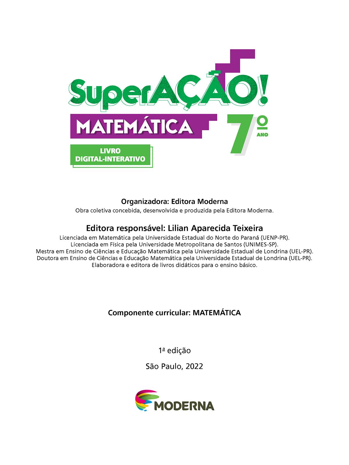 Folha de rosto. Informações textuais:  SuperAÇÃO! Matemática 7º ano. Livro Digital-Interativo. Organizadora: Editora Moderna. Obra coletiva concebida, desenvolvida e produzida pela Editora Moderna. Editora responsável: Lilian Aparecida Teixeira. Licenciada em Matemática pela Universidade Estadual do Norte do Paraná (UENP-Paraná). Licenciada em Física pela Universidade Metropolitana de Santos (UNIMES-São Paulo). Mestra em Ensino de Ciências e Educação Matemática pela Universidade Estadual de Londrina (UEL-Paraná). Doutora em Ensino de Ciências e Educação Matemática pela Universidade Estadual de Londrina (UEL-Paraná). Elaboradora e editora de livros didáticos para o ensino básico. Componente curricular: MATEMÁTICA. 1ª edição. São Paulo, 2022. Abaixo, a logotipo da editora Moderna.