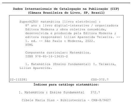 Ficha catalográfica. Informações textuais: Dados Internacionais de Catalogação na Publicação (CIP). Câmara Brasileira do Livro, São Paulo, Brasil. SuperAÇÃO! Matemática (livro eletrônico): 8º ano: livro digital-interativo/ organizadora Editora Moderna; obra coletiva concebida, desenvolvida e produzida pela Editora Moderna; editora responsável Lilian Aparecida Teixeira. Primeira edição. São Paulo: Moderna, 2022. HTML. Componente curricular: Matemática. I S B N: 978-85-16-13635-2. 1. Matemática (Ensino Fundamental) 1. Teixeira, Lilian Aparecida. 22-112281. C D D 372.7. Índices para catálogo sistemático: 1. Matemática: Ensino Fundamental 372.7. Cibele Maria Dias – Bibliotecária – C R B – 8/9427.