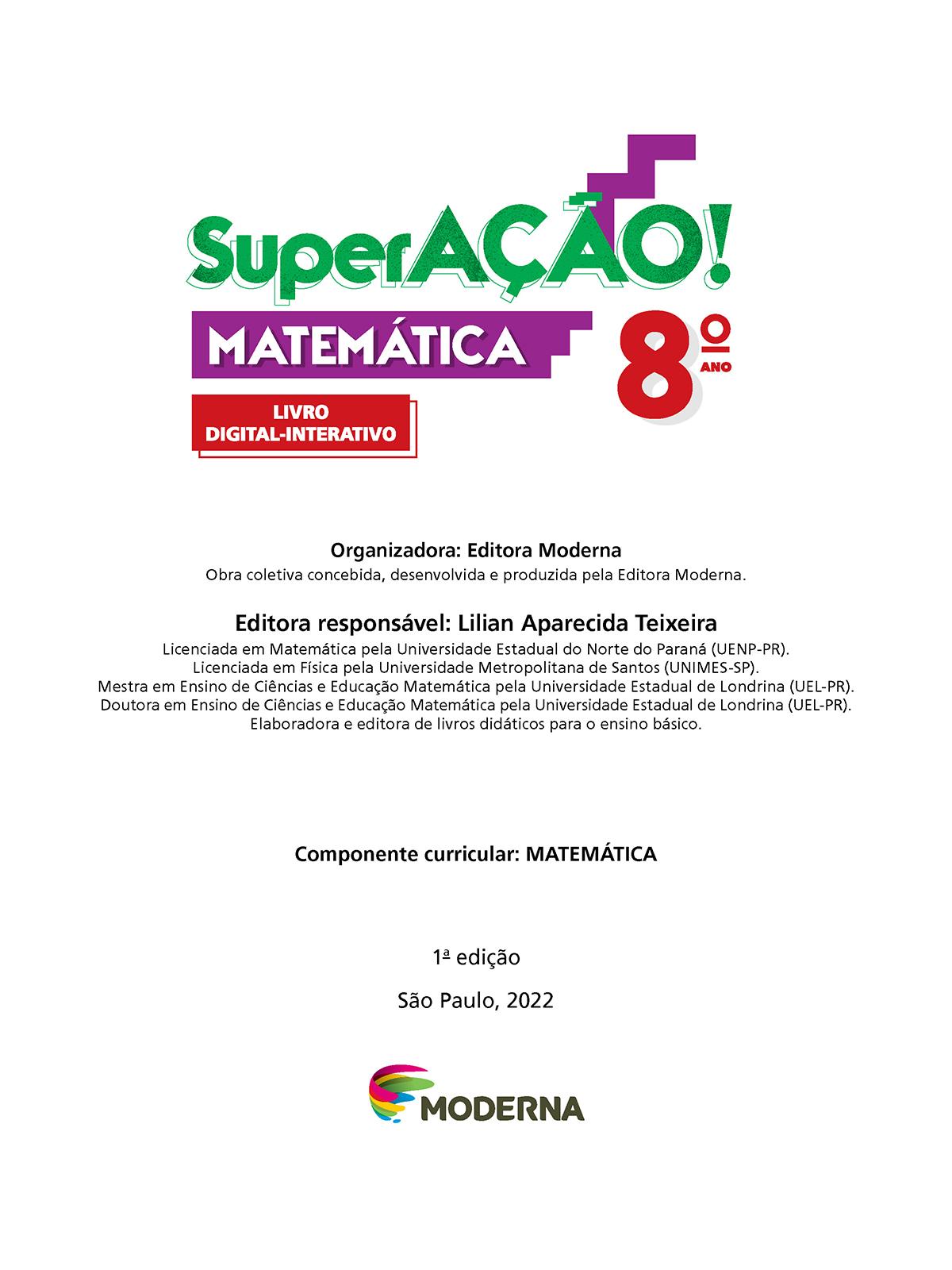 Folha de rosto. Informações textuais:  SuperAÇÃO! Matemática 8º ano. Livro Digital-Interativo. Organizadora: Editora Moderna. Obra coletiva concebida, desenvolvida e produzida pela Editora Moderna. Editora responsável: Lilian Aparecida Teixeira. Licenciada em Matemática pela Universidade Estadual do Norte do Paraná (UENP-Paraná). Licenciada em Física pela Universidade Metropolitana de Santos (UNIMES-São Paulo). Mestra em Ensino de Ciências e Educação Matemática pela Universidade Estadual de Londrina (UEL-Paraná). Doutora em Ensino de Ciências e Educação Matemática pela Universidade Estadual de Londrina (UEL-Paraná). Elaboradora e editora de livros didáticos para o ensino básico. Componente curricular: MATEMÁTICA. 1ª edição. São Paulo, 2022. Abaixo, a logotipo da editora Moderna.