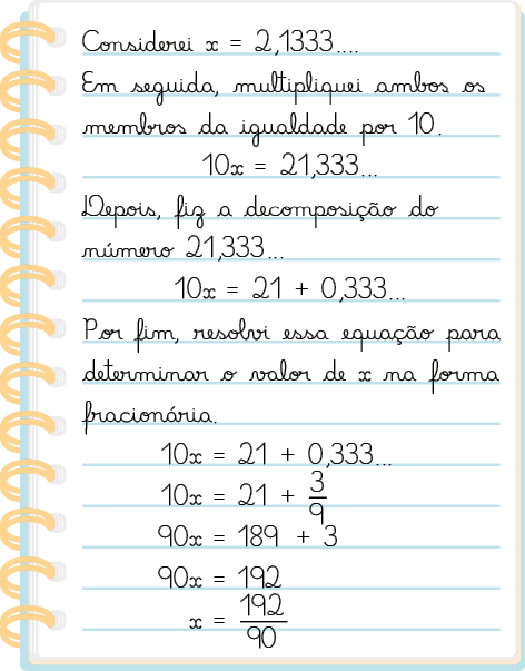 Ilustração de uma folha de caderno com as escritas: Considerei x igual a 2 vírgula 1333 reticências. Em seguida, multipliquei ambos os membros da igualdade por 10. Na outra linha: 10 vezes x é igual a 21 vírgula 333 reticências. Outra linha: depois fiz a decomposição do número 21 vírgula 333 reticências. Outra linha: 10 vezes x é igual a 21 mais zero vírgula 333 reticências. Outra linha: Por fim, resolvi essa equação para determinar o valor de x na forma fracionária. Equação desenvolvida em 5 linhas: Linha 1: 10 vezes x é igual a 21 mais zero vírgula 333 reticências; linha 2: 10 vezes x é igual a 21 mais início de fração: numerador 3 denominador 9, fim de fração; linha 3: 90 vezes x é igual a 189 mais 3; linha 4: 90 vezes x é igual a 192; linha 5: x é igual a. início de fração: numerador 192; denominador 90, fim d efração.