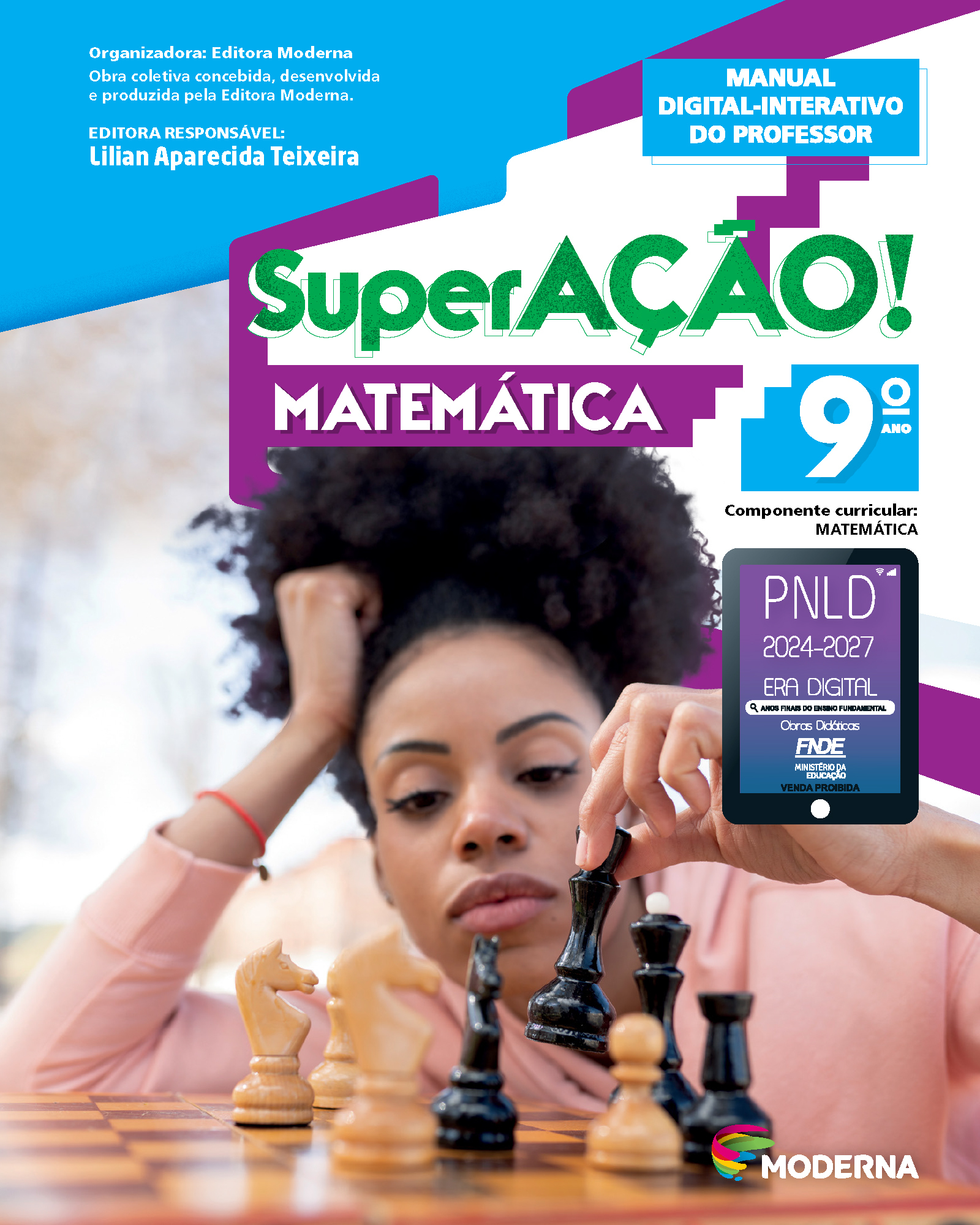 Capa do livro. Informações textuais: Organizadora: Editora Moderna. Obra coletiva concebida, desenvolvida e produzida pela Editora Moderna. Editora Responsável: Lilian Aparecida Teixeira. Manual Digital-Interativo do Professor. ‘SuperAÇÃO! Matemática’. 8º ano. Componente curricular: Matemática. Há uma fotografia de uma mulher sentada diante de um tabuleiro de xadrez com algumas peças. Ela está com uma mão apoiada na cabeça e com a outra segura uma das peças. No canto inferior direito, está o logotipo da editora Moderna. À direita e ao centro está um selo em formato de tablet. A informação textual nele é: P N L D 2024 a 2027, ERA DIGITAL, ANOS FINAIS DO ENSINO FUNDAMENTAL Obras Didáticas F N D E MINISTÉRIO DA EDUCAÇÃO, VENDA PROIBIDA.