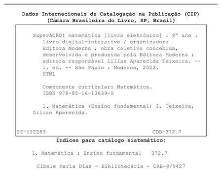 Ficha catalográfica. Informações textuais: Dados Internacionais de Catalogação na Publicação (CIP). Câmara Brasileira do Livro, São Paulo, Brasil. SuperAÇÃO! Matemática (livro eletrônico): 9º ano: livro digital-interativo/ organizadora Editora Moderna; obra coletiva concebida, desenvolvida e produzida pela Editora Moderna; editora responsável Lilian Aparecida Teixeira. Primeira edição. São Paulo: Moderna, 2022. HTML. Componente curricular: Matemática. I S B N: 978-85-16-13639-0. 1. Matemática (Ensino Fundamental) 1. Teixeira, Lilian Aparecida. 22-112283. C D D 372.7. Índices para catálogo sistemático: 1. Matemática: Ensino Fundamental 372.7. Cibele Maria Dias – Bibliotecária – C R B – 8/9427.