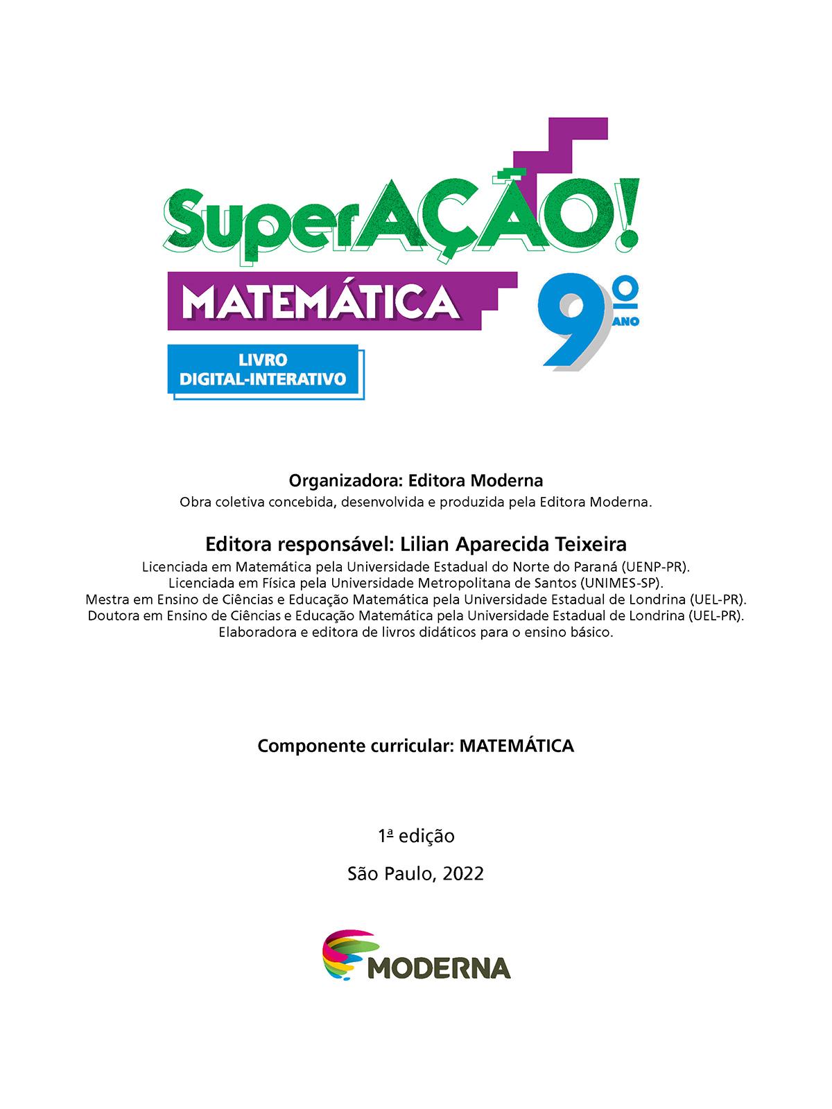 Folha de rosto. Informações textuais:  SuperAÇÃO! Matemática 9º ano. Livro Digital-Interativo. Organizadora: Editora Moderna. Obra coletiva concebida, desenvolvida e produzida pela Editora Moderna. Editora responsável: Lilian Aparecida Teixeira. Licenciada em Matemática pela Universidade Estadual do Norte do Paraná (UENP-Paraná). Licenciada em Física pela Universidade Metropolitana de Santos (UNIMES-São Paulo). Mestra em Ensino de Ciências e Educação Matemática pela Universidade Estadual de Londrina (UEL-Paraná). Doutora em Ensino de Ciências e Educação Matemática pela Universidade Estadual de Londrina (UEL-Paraná). Elaboradora e editora de livros didáticos para o ensino básico. Componente curricular: MATEMÁTICA. 1ª edição. São Paulo, 2022. Abaixo, a logotipo da editora Moderna.