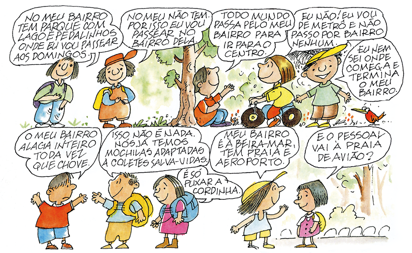 Tirinha formada por 4 quadros com diferentes diálogos entre crianças. Q1: Duas crianças e cada uma com um balão de fala: Criança 1: 'No meu bairro tem parque com lago e pedalinhos onde eu vou passear aos domingos.'; Criança 2: 'No meu não tem, por isso eu vou passear no bairro dela.'. Q2: três crianças. Uma sentada encostada em uma árvore fala: 'Todo mundo passa pelo meu bairro para ir para o centro.', Uma menina que pedala de bicicleta fala: 'Eu não! Eu vou de metrô e não passo por bairro nenhum.'; Um menino a frente diz: 'Eu nem sei onde começa e termina o meu bairro.'. Q3: Três crianças conversando: Menino diz: 'O meu bairro alaga inteiro toda vez que chove'. O outro menino com uma mochila nas costas diz: 'Isso não é nada. Nós já temos mochilas adaptadas a coletes salva-vidas.'. Menina com mochila nas costas segurando uma cordinha diz: 'É só puxar a cordinha.'. Q4: Menina e menino conversando. Menino diz: 'Meu bairro é à beira-mar, tem praia e aeroporto.', menina responde: 'E o pessoal vai à praia de avião?'.