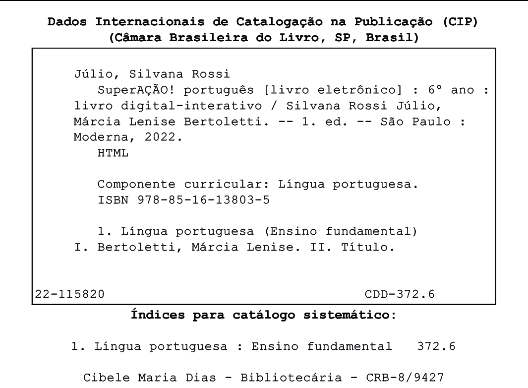 Ficha Catalográfica. Dados Internacionais de Catalogação na Publicação (CIP) (Câmara Brasileira do Livro, SP, Brasil) Júlio, Silvana Rossi SuperAÇÃO! português [livro eletrônico] : 6° ano : livro digital-interativo / Silvana Rossi Júlio, Márcia Lenise Bertoletti. -- 1. ed. -- São Paulo : Moderna, 2022. 
HTML
Componente curricular: Língua portuguesa. ISBN 978-85-16-13803-5

1. Língua portuguesa (Ensino fundamental) I. Bertoletti, Márcia Lenise. II. Título.
22-115820 CDD-372.6 
Índices para catálogo sistemático: 1. Língua portuguesa : Ensino fundamental 372.6 Cibele Maria Dias - Bibliotecária - CRB-8/9427